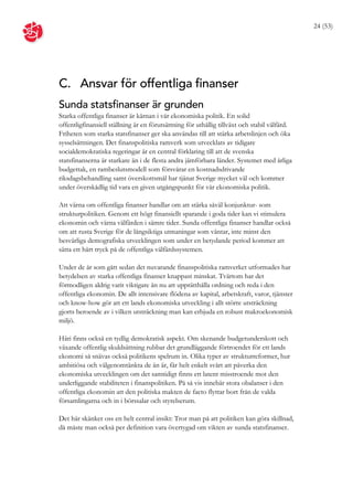 24 (53)




C. Ansvar för offentliga finanser
Sunda statsfinanser är grunden
Starka offentliga finanser är kärnan i vår ekonomiska politik. En solid
offentligfinansiell ställning är en förutsättning för uthållig tillväxt och stabil välfärd.
Friheten som starka statsfinanser ger ska användas till att stärka arbetslinjen och öka
sysselsättningen. Det finanspolitiska ramverk som utvecklats av tidigare
socialdemokratiska regeringar är en central förklaring till att de svenska
statsfinanserna är starkare än i de flesta andra jämförbara länder. Systemet med årliga
budgettak, en rambeslutsmodell som försvårar en kostnadsdrivande
riksdagsbehandling samt överskottsmål har tjänat Sverige mycket väl och kommer
under överskådlig tid vara en given utgångspunkt för vår ekonomiska politik.

Att värna om offentliga finanser handlar om att stärka såväl konjunktur- som
strukturpolitiken. Genom ett högt finansiellt sparande i goda tider kan vi stimulera
ekonomin och värna välfärden i sämre tider. Sunda offentliga finanser handlar också
om att rusta Sverige för de långsiktiga utmaningar som väntar, inte minst den
besvärliga demografiska utvecklingen som under en betydande period kommer att
sätta ett hårt tryck på de offentliga välfärdssystemen.

Under de år som gått sedan det nuvarande finanspolitiska ramverket utformades har
betydelsen av starka offentliga finanser knappast minskat. Tvärtom har det
förmodligen aldrig varit viktigare än nu att upprätthålla ordning och reda i den
offentliga ekonomin. De allt intensivare flödena av kapital, arbetskraft, varor, tjänster
och know-how gör att ett lands ekonomiska utveckling i allt större utsträckning
gjorts beroende av i vilken utsträckning man kan erbjuda en robust makroekonomisk
miljö.

Häri finns också en tydlig demokratisk aspekt. Om skenande budgetunderskott och
växande offentlig skuldsättning rubbar det grundläggande förtroendet för ett lands
ekonomi så snävas också politikens spelrum in. Olika typer av strukturreformer, hur
ambitiösa och välgenomtänkta de än är, får helt enkelt svårt att påverka den
ekonomiska utvecklingen om det samtidigt finns ett latent misstroende mot den
underliggande stabiliteten i finanspolitiken. På så vis innebär stora obalanser i den
offentliga ekonomin att den politiska makten de facto flyttar bort från de valda
församlingarna och in i börssalar och styrelserum.

Det här skänker oss en helt central insikt: Tror man på att politiken kan göra skillnad,
då måste man också per definition vara övertygad om vikten av sunda statsfinanser.
 