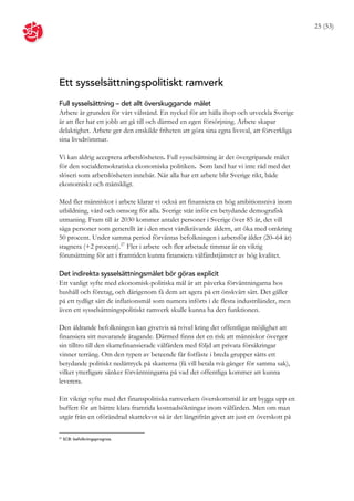 25 (53)




Ett sysselsättningspolitiskt ramverk
Full sysselsättning – det allt överskuggande målet
Arbete är grunden för vårt välstånd. En nyckel för att hålla ihop och utveckla Sverige
är att fler har ett jobb att gå till och därmed en egen försörjning. Arbete skapar
delaktighet. Arbete ger den enskilde friheten att göra sina egna livsval, att förverkliga
sina livsdrömmar.

Vi kan aldrig acceptera arbetslösheten. Full sysselsättning är det övergripande målet
för den socialdemokratiska ekonomiska politiken. Som land har vi inte råd med det
slöseri som arbetslösheten innebär. När alla har ett arbete blir Sverige rikt, både
ekonomiskt och mänskligt.

Med fler människor i arbete klarar vi också att finansiera en hög ambitionsnivå inom
utbildning, vård och omsorg för alla. Sverige står inför en betydande demografisk
utmaning. Fram till år 2030 kommer antalet personer i Sverige över 85 år, det vill
säga personer som generellt är i den mest vårdkrävande åldern, att öka med omkring
50 procent. Under samma period förväntas befolkningen i arbetsför ålder (20–64 år)
stagnera (+2 procent). 27 Fler i arbete och fler arbetade timmar är en viktig
förutsättning för att i framtiden kunna finansiera välfärdstjänster av hög kvalitet.

Det indirekta sysselsättningsmålet bör göras explicit
Ett vanligt syfte med ekonomisk-politiska mål är att påverka förväntningarna hos
hushåll och företag, och därigenom få dem att agera på ett önskvärt sätt. Det gäller
på ett tydligt sätt de inflationsmål som numera införts i de flesta industriländer, men
även ett sysselsättningspolitiskt ramverk skulle kunna ha den funktionen.

Den åldrande befolkningen kan givetvis så tvivel kring det offentligas möjlighet att
finansiera sitt nuvarande åtagande. Därmed finns det en risk att människor överger
sin tilltro till den skattefinansierade välfärden med följd att privata försäkringar
vinner terräng. Om den typen av beteende får fotfäste i breda grupper sätts ett
betydande politiskt nedåttryck på skatterna (få vill betala två gånger för samma sak),
vilket ytterligare sänker förväntningarna på vad det offentliga kommer att kunna
leverera.

Ett viktigt syfte med det finanspolitiska ramverkets överskottsmål är att bygga upp en
buffert för att bättre klara framtida kostnadsökningar inom välfärden. Men om man
utgår från en oförändrad skattekvot så är det långtifrån givet att just ett överskott på

27
     SCB: befolkningsprognos.
 