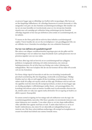 26 (53)




en procent bygger upp en tillräckligt stor buffert inför morgondagen. Det beror på
att den långsiktiga hållbarheten i de offentliga finanserna är extremt beroende av vilka
antaganden som görs om den framtida sysselsättningsutvecklingen. Det innebär i sin
tur att om man fastställer ett överskottsmål, antar en viss nivå på den framtida
skattekvoten och samtidigt gör utfästelser kring omfattningen på det framtida
offentliga åtagandet så har man per definition också uttalat ett sysselsättningsmål, om
än indirekt.

Vi menar att det finns goda skäl att redovisa detta indirekta sysselsättningsmål
explicit. Ytterst handlar det om att öka trovärdigheten i vårt grundläggande löfte om
att välfärden även i framtiden huvudsakligen ska vara solidariskt finansierad.

Hur kan man definiera ett sysselsättningsmål?
Det arbete som tidigare socialdemokratiska regeringar gjort när det gäller mål för
sysselsättningen visar att sådana kan skapa betydande tryck i policyprocessen mot att
prioritera åtgärder som styr mot målet.

Det finns alltså inga skäl att betvivla att ett sysselsättningsmål kan tydliggöra
politikens övergripande inriktning och stärka incitamenten, inte minst på
fackdepartementen, för att lyfta fram nya förslag som verkar i riktning mot
måluppfyllelse. Men mer komplext blir det när det kommer till hur målet till syvende
och sist ska formuleras.

Ett första viktigt vägval är huruvida ett mål ska avse kortsiktig, konjunkturellt
påverkad sysselsättning eller den långsiktiga, strukturella sysselsättningen. Möjliga
fördelar med att välja ett mål kopplat till den kortsiktiga sysselsättningen är att ett
sådant skulle bli tydligt och mycket enkelt att följa upp. Problemet med ett mål som
ska uppfyllas med täta intervall, till exempel på årsbasis, är dock att man bygger upp
en olycklig grumlighet i rollfördelningen mellan finans- och penningpolitiken. Ett
kortsiktigt mål riskerar också att hamna i konflikt med överskottsmålet eftersom det
då, särskilt under ett valår, kan uppstå starka drivkrafter för en regering att bedriva en
alltför expansiv finanspolitik

En annan central avvägning rör hur många mål och indikatorer som ska ingå i det
sysselsättningspolitiska ramverket. Här finns i grunden två motstående intressen som
måste balanseras mot varandra. Å ena sidan vikten av att inte skapa målkonflikter,
vilket självfallet bäst uppnås med bara ett mål. Å andra sidan behovet av att ha en
bredd i målstrukturen, inte minst för att säkerställa att måluppfyllnad sker på
önskvärt sätt. Här finns också tänkbara mellanvägar, till exempel att komplettera ett
ensamt huvudmål med delmål utan samma formella status.
 