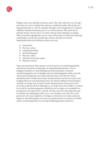 27 (53)




Slutligen måste man självfallet bestämma sig för vilket eller vilka mått som ska ingå i
ramverket (ett urval av möjliga mått redovisas i punktform nedan). Det beslutet är i
hög grad beroende av vad man i grunden vill uppnå. I det föregående har vi beskrivit
välfärdens framtida finansiering som ett av våra huvudmotiv. Det skulle tala för
arbetade timmar, eftersom det är ett robust mått på skatteunderlagets utveckling.
Hade vår primära utgångspunkt varit en annan, till exempel att minska det långvariga
utanförskapet, så hade det sannolikt legat närmare till hands att använda
långtidsarbetslöshet eller helårsekvivalenter som mått.

      Arbetslöshet
      Personer i arbete
      Långtidsarbetslöshet
      Sysselsättningsgrad
      Personer i arbete
      Arbetade timmar (per capita)
      Helårsekvivalenter

Väger man ihop alla de olika aspekter som finns på hur ett sysselsättningspolitiskt
ramverk kan formuleras så framträder ett antal preliminära slutsatser. För att
tydliggöra betydelsen av ökad delaktighet på arbetsmarknaden så framstår
sysselsättningsgraden som ett lämpligt mått. Sysselsättningsgraden skulle eventuellt
också kunna kompletteras med antalet arbetade timmar och/eller det relativa
arbetslöshetstalet. Fördelen med måttet arbetade timmar är att det har mycket stark
koppling till hur de totala inkomstskatterna och därmed välfärdens finansieringsbas
utvecklas. En poäng med ett mål för antalet arbetade timmar är dessutom att det
motverkar tendenser till ökat deltidsarbete, som skulle kunna bli en följd av att enbart
ha ett mål för sysselsättningsgraden. Därtill kan det övervägas om huvudmålen ska
kompletteras med någon form av delmål. Att bryta ned och kontinuerligt följa upp
huvudmålen på undergrupper skulle vara av stor betydelse, inte minst för att öka
precisionen i de insatta åtgärderna. Ytterligare en dimension som måste analyseras
djupare är vilka åldersgrupper som ska avses, bland annat för att undvika en konflikt
mellan sysselsättningsmålet och våra höga utbildningspolitiska ambitioner.
 