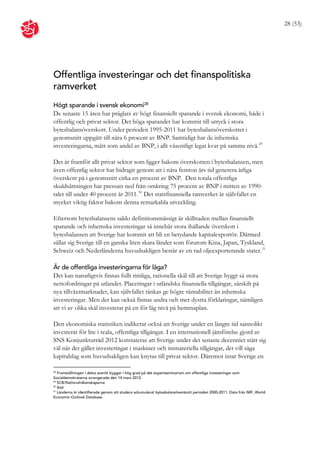 28 (53)




Offentliga investeringar och det finanspolitiska
ramverket
Högt sparande i svensk ekonomi28
De senaste 15 åren har präglats av högt finansiellt sparande i svensk ekonomi, både i
offentlig och privat sektor. Det höga sparandet har kommit till utryck i stora
bytesbalansöverskott. Under perioden 1995-2011 har bytesbalansöverskottet i
genomsnitt uppgått till nära 6 procent av BNP. Samtidigt har de inhemska
investeringarna, mätt som andel av BNP, i allt väsentligt legat kvar på samma nivå. 29

Det är framför allt privat sektor som ligger bakom överskotten i bytesbalansen, men
även offentlig sektor har bidragit genom att i nära femton års tid generera årliga
överskott på i genomsnitt cirka en procent av BNP. Den totala offentliga
skuldsättningen har pressats ned från omkring 75 procent av BNP i mitten av 1990-
talet till under 40 procent år 2011. 30 Det statsfinansiella ramverket är självfallet en
mycket viktig faktor bakom denna remarkabla utveckling.

Eftersom bytesbalansens saldo definitionsmässigt är skillnaden mellan finansiellt
sparande och inhemska investeringar så innebär stora ihållande överskott i
bytesbalansen att Sverige har kommit att bli en betydande kapitalexportör. Därmed
sällar sig Sverige till en ganska liten skara länder som förutom Kina, Japan, Tyskland,
Schweiz och Nederländerna huvudsakligen består av en rad oljeexporterande stater. 31

Är de offentliga investeringarna för låga?
Det kan naturligtvis finnas fullt rimliga, rationella skäl till att Sverige byggt så stora
nettofordringar på utlandet. Placeringar i utländska finansiella tillgångar, särskilt på
nya tillväxtmarknader, kan självfallet tänkas ge högre räntabilitet än inhemska
investeringar. Men det kan också finnas andra och mer dystra förklaringar, nämligen
att vi av olika skäl investerat på en för låg nivå på hemmaplan.

Den ekonomiska statistiken indikerar också att Sverige under en längre tid sannolikt
investerat för lite i reala, offentliga tillgångar. I en internationell jämförelse gjord av
SNS Konjunkturråd 2012 konstateras att Sverige under det senaste decenniet stått sig
väl när det gäller investeringar i maskiner och immateriella tillgångar, det vill säga
kapitalslag som huvudsakligen kan knytas till privat sektor. Däremot intar Sverige en

28
   Framställningen i detta avsnitt bygger i hög grad på det expertseminarium om offentliga investeringar som
Socialdemokraterna arrangerade den 14 mars 2012.
29
   SCB/Nationalräkenskaperna
30
   Ibid
31
   Länderna är identifierade genom att studera ackumulerat bytesbalansöverskott perioden 2000-2011. Data från IMF, World
Economic Outlook Database.
 