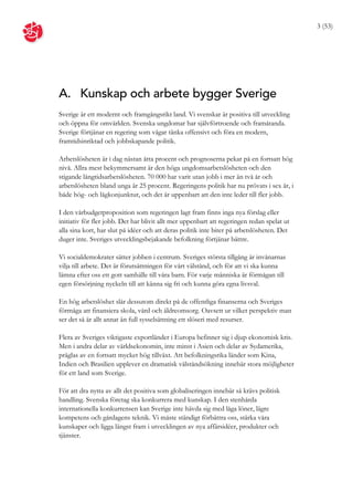 3 (53)




A. Kunskap och arbete bygger Sverige
Sverige är ett modernt och framgångsrikt land. Vi svenskar är positiva till utveckling
och öppna för omvärlden. Svenska ungdomar har självförtroende och framåtanda.
Sverige förtjänar en regering som vågar tänka offensivt och föra en modern,
framtidsinriktad och jobbskapande politik.

Arbetslösheten är i dag nästan åtta procent och prognoserna pekar på en fortsatt hög
nivå. Allra mest bekymmersamt är den höga ungdomsarbetslösheten och den
stigande långtidsarbetslösheten. 70 000 har varit utan jobb i mer än två år och
arbetslösheten bland unga är 25 procent. Regeringens politik har nu prövats i sex år, i
både hög- och lågkonjunktur, och det är uppenbart att den inte leder till fler jobb.

I den vårbudgetproposition som regeringen lagt fram finns inga nya förslag eller
initiativ för fler jobb. Det har blivit allt mer uppenbart att regeringen redan spelat ut
alla sina kort, har slut på idéer och att deras politik inte biter på arbetslösheten. Det
duger inte. Sveriges utvecklingsbejakande befolkning förtjänar bättre.

Vi socialdemokrater sätter jobben i centrum. Sveriges största tillgång är invånarnas
vilja till arbete. Det är förutsättningen för vårt välstånd, och för att vi ska kunna
lämna efter oss ett gott samhälle till våra barn. För varje människa är förmågan till
egen försörjning nyckeln till att känna sig fri och kunna göra egna livsval.

En hög arbetslöshet slår dessutom direkt på de offentliga finanserna och Sveriges
förmåga att finansiera skola, vård och äldreomsorg. Oavsett ur vilket perspektiv man
ser det så är allt annat än full sysselsättning ett slöseri med resurser.

Flera av Sveriges viktigaste exportländer i Europa befinner sig i djup ekonomisk kris.
Men i andra delar av världsekonomin, inte minst i Asien och delar av Sydamerika,
präglas av en fortsatt mycket hög tillväxt. Att befolkningsrika länder som Kina,
Indien och Brasilien upplever en dramatisk välståndsökning innebär stora möjligheter
för ett land som Sverige.

För att dra nytta av allt det positiva som globaliseringen innebär så krävs politisk
handling. Svenska företag ska konkurrera med kunskap. I den stenhårda
internationella konkurrensen kan Sverige inte hävda sig med låga löner, lägre
kompetens och gårdagens teknik. Vi måste ständigt förbättra oss, stärka våra
kunskaper och ligga längst fram i utvecklingen av nya affärsidéer, produkter och
tjänster.
 