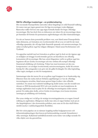 31 (53)




Mål för offentliga investeringar – en problematisering
Det nuvarande finanspolitiska ramverket säkrar långsiktigt en solid finansiell ställning
för staten men ger ingen garanti mot för låga investeringar i reala tillgångar.
Ramverket ställer förvisso inte upp några formella hinder för högre offentliga
investeringar. Det har dock förts en diskussion om risken för att investeringar skjuts
på framtiden till förmån för permanenta utgiftsökningar och/eller skattesänkningar.

En sätt att hantera detta potentiella problem vore, som bland annat Finanspolitiska
rådet diskuterat, att formulera om överskottsmålet till att avse ett mål för det totala
offentliga sparandet, det vill säga både finansiellt sparande och nettoinvesteringar. En
sådan så kallad gyllene regel har tidigare tillämpats i bland annat Storbritannien och
Tyskland.

En uppenbar nackdel med att formulera en gyllene regel är dock att det öppnas upp
en möjlighet att kringgå överskottsmålet genom att klassificera om offentlig
konsumtion till investeringar. Det kan också ifrågasättas varför en gyllene regel ska
begränsas till just fysiska investeringar och inte omfatta till exempel offentligt
finansierad utbildning och forskning. Vidare kan man konstatera att den ena
komponenten i ett utvidgat överskottsmål, nettoinvesteringarna, skulle bli extremt
känslig för vilka antaganden som görs när det gäller livslängder för olika kapitalslag,
vilket utgör ytterligare en risk för manipulation.

Sammantaget talar det mesta för att en gyllene regel knappast är en framkomlig väg.
Däremot finns det starka skäl att förbättra uppföljningen av hur de offentliga
investeringarna utvecklas, bland annat genom högre kvalitet i den officiella
statistiken. En annan mer realistisk handlingsväg skulle kunna vara den modell som
skissats av SNS Konjunkturråd 2012 och som innebär att man kompletterar de
treåriga utgiftstaken med en plan för de offentliga investeringarna under samma
period. En sådan plan skulle, utöver fysiska investeringar, även kunna inrymma
satsningar på utbildning och forskning.

Det synes rimligt att i så fall ge de treåriga investeringsplanerna en svagare formell
ställning än utgiftstaken. Därigenom skulle man sätta ett något hårdare tryck på att
öka långsiktigheten i den ekonomiska politiken, men utan att för den skull förlora
särskilt mycket i stabiliseringspolitisk flexibilitet.

Det bör också påpekas att en närmare koppling mellan budgetprocessen och
infrastrukturplaneringen ökar kraven på beslutsunderlag avseende lönsamheten i
olika satsningar. Kalkylerad samhällsekonomisk nytta måste vara tydligt styrande för
vilka objekt som ska genomföras.
 