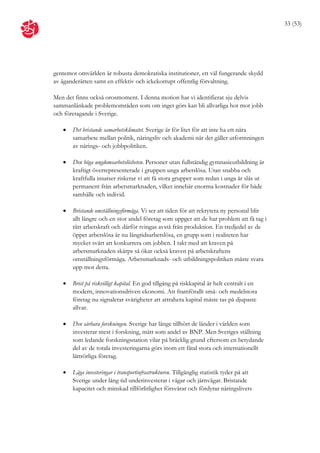 33 (53)




gentemot omvärlden är robusta demokratiska institutioner, ett väl fungerande skydd
av äganderätten samt en effektiv och ickekorrupt offentlig förvaltning.

Men det finns också orosmoment. I denna motion har vi identifierat sju delvis
sammanlänkade problemområden som om inget görs kan bli allvarliga hot mot jobb
och företagande i Sverige.

      Det bristande samarbetsklimatet. Sverige är för litet för att inte ha ett nära
       samarbete mellan politik, näringsliv och akademi när det gäller utformningen
       av närings- och jobbpolitiken.

      Den höga ungdomsarbetslösheten. Personer utan fullständig gymnasieutbildning är
       kraftigt överrepresenterade i gruppen unga arbetslösa. Utan snabba och
       kraftfulla insatser riskerar vi att få stora grupper som redan i unga år slås ut
       permanent från arbetsmarknaden, vilket innebär enorma kostnader för både
       samhälle och individ.

      Bristande omställningsförmåga. Vi ser att tiden för att rekrytera ny personal blir
       allt längre och en stor andel företag som uppger att de har problem att få tag i
       rätt arbetskraft och därför tvingas avstå från produktion. En tredjedel av de
       öppet arbetslösa är nu långtidsarbetslösa, en grupp som i realiteten har
       mycket svårt att konkurrera om jobben. I takt med att kraven på
       arbetsmarknaden skärps så ökar också kraven på arbetskraftens
       omställningsförmåga. Arbetsmarknads- och utbildningspolitiken måste svara
       upp mot detta.

      Brist på riskvilligt kapital. En god tillgång på riskkapital är helt centralt i en
       modern, innovationsdriven ekonomi. Att framförallt små- och medelstora
       företag nu signalerar svårigheter att attrahera kapital måste tas på djupaste
       allvar.

      Den sårbara forskningen. Sverige har länge tillhört de länder i världen som
       investerar mest i forskning, mätt som andel av BNP. Men Sveriges ställning
       som ledande forskningsnation vilar på bräcklig grund eftersom en betydande
       del av de totala investeringarna görs inom ett fåtal stora och internationellt
       lättrörliga företag.

      Låga investeringar i transportinfrastrukturen. Tillgänglig statistik tyder på att
       Sverige under lång tid underinvesterat i vägar och järnvägar. Bristande
       kapacitet och minskad tillförlitlighet försvårar och fördyrar näringslivets
 