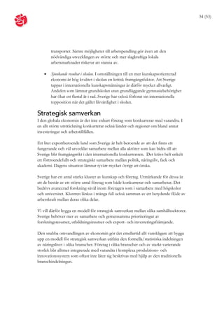 34 (53)




       transporter. Sämre möjligheter till arbetspendling gör även att den
       nödvändiga utvecklingen av större och mer slagkraftiga lokala
       arbetsmarknader riskerar att stanna av.

      Sjunkande resultat i skolan. I omställningen till en mer kunskapsorienterad
       ekonomi är hög kvalitet i skolan en kritisk framgångsfaktor. Att Sverige
       tappar i internationella kunskapsmätningar är därför mycket allvarligt.
       Andelen som lämnar grundskolan utan grundläggande gymnasiebehörighet
       har ökat ett flertal år i rad. Sverige har också förlorat sin internationella
       topposition när det gäller likvärdighet i skolan.

Strategisk samverkan
I den globala ekonomin är det inte enbart företag som konkurrerar med varandra. I
en allt större utsträckning konkurrerar också länder och regioner om bland annat
investeringar och arbetstillfällen.

Ett litet exportberoende land som Sverige är helt beroende av att det finns ett
fungerande och väl utvecklat samarbete mellan alla aktörer som kan bidra till att
Sverige blir framgångsrikt i den internationella konkurrensen. Det krävs helt enkelt
ett förtroendefullt och strategiskt samarbete mellan politik, näringsliv, fack och
akademi. Dagens situation lämnar tyvärr mycket övrigt att önska.

Sverige har ett antal starka kluster av kunskap och företag. Utmärkande för dessa är
att de består av ett större antal företag som både konkurrerar och samarbetar. Det
bedrivs avancerad forskning såväl inom företagen som i samarbete med högskolor
och universitet. Klustren länkas i många fall också samman av ett betydande flöde av
arbetskraft mellan deras olika delar.

Vi vill därför bygga en modell för strategisk samverkan mellan olika samhällssektorer.
Sverige behöver mer av samarbete och gemensamma prioriteringar av
forskningsresurser, utbildningsinsatser och export- och investeringsfrämjande.

Den snabba omvandlingen av ekonomin gör det emellertid allt vanskligare att bygga
upp en modell för strategisk samverkan utifrån den formella/statistiska indelningen
av näringslivet i olika branscher. Företag i olika branscher och av starkt varierande
storlek blir alltmer integrerade med varandra i komplexa produktions- och
innovationssystem som oftast inte låter sig beskrivas med hjälp av den traditionella
branschindelningen.
 