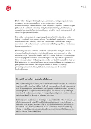 35 (53)




Därför vill vi i dialog med näringslivet, akademin och de fackliga organisationerna
utveckla en samverkansmodell som tar sin utgångspunkt i centrala
framtidsutmaningar för vårt samhälle - både inhemska och globala. Ansatsen bygger
på tanken att framtidens samhälliga möjligheter och utmaningar, rätt hanterade, i
många fall kan innebära betydande möjligheter att stärka svensk konkurrenskraft och
därmed skapa nya arbetstillfällen.

Som ett led i arbetet med att bygga strategisk samverkan föreslår vi även att det
inrättas en nationell innovationsberedning. Den ska ha till uppgift stärka samverkan
mellan olika aktörer runt om i landet och samla arbetet för att utveckla Sveriges
innovations- och konkurrenskraft. Den kommer att ha högsta politiska prioritet och
ledas av statsministern.

Identifieringen av vilka områden som borde bli föremål för strategisk samverkan vill
vi genomföra förutsättningslöst och i nära dialog med representanter från olika
samhällssektorer. Få samhällsområden torde dock lämpa sig så väl för ett strategiskt,
sektorsövergripande samarbete som den komplexa och mycket kunskapsintensiva
hälso- och sjukvården. I fördjupningsrutan nedan har vi därför valt att lyfta fram just
Life Science som ett exempel på hur en samverkansmodell kan se ut. Andra exempel
på högintressanta områden för strategisk samverkan är miljö- och energi,
gruvnäringen, transportsektorn, hållbar stadsplanering samt de växande
besöksnäringarna.




 Strategisk samverkan – exemplet Life Science

 Den snabba ökningen av antalet personer i vårdkrävande ålder under de kommande
 tjugo åren ställer stora krav på hela vård- och omsorgssektorn. Det är en utmaning
 som Sverige dessutom har gemensamt med i princip hela Europa, vilket innebär att
 svenska produkt- och processinnovationer på det här området kan ge ett tydligt
 mervärde till vården och omsorgen av våra gamla, samtidigt som svenska produkter
 och tjänster kan få avsättning på utländska marknader.

 Samtidigt ser vi snabbt ökande efterfrågan på sjukvård i andra delar av världen. Det
 allmänna mönstret är att andelen välfärdstjänster i ekonomin växer i takt med att
 välståndet ökar. Mycket talar därför för att den snabba industriella utvecklingen i
 länder som Kina, Indien och Brasilien på sikt kommer att åtföljas av en kraftig
 ökning av efterfrågan på sjukvårdsrelaterade varor och tjänster. Häri ligger en stor
 exportpotential för svenska företag.
 