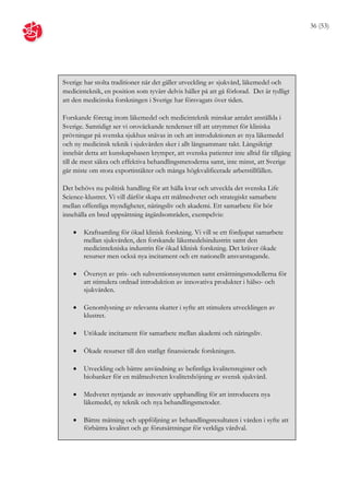 36 (53)




Sverige har stolta traditioner när det gäller utveckling av sjukvård, läkemedel och
medicinteknik, en position som tyvärr delvis håller på att gå förlorad. Det är tydligt
att den medicinska forskningen i Sverige har försvagats över tiden.

Forskande företag inom läkemedel och medicinteknik minskar antalet anställda i
Sverige. Samtidigt ser vi oroväckande tendenser till att utrymmet för kliniska
prövningar på svenska sjukhus snävas in och att introduktionen av nya läkemedel
och ny medicinsk teknik i sjukvården sker i allt långsammare takt. Långsiktigt
innebär detta att kunskapsbasen krymper, att svenska patienter inte alltid får tillgång
till de mest säkra och effektiva behandlingsmetoderna samt, inte minst, att Sverige
går miste om stora exportintäkter och många högkvalificerade arbetstillfällen.

Det behövs nu politisk handling för att hålla kvar och utveckla det svenska Life
Science-klustret. Vi vill därför skapa ett målmedvetet och strategiskt samarbete
mellan offentliga myndigheter, näringsliv och akademi. Ett samarbete för bör
innehålla en bred uppsättning åtgärdsområden, exempelvis:

       Kraftsamling för ökad klinisk forskning. Vi vill se ett fördjupat samarbete
        mellan sjukvården, den forskande läkemedelsindustrin samt den
        medicintekniska industrin för ökad klinisk forskning. Det kräver ökade
        resurser men också nya incitament och ett nationellt ansvarstagande.

       Översyn av pris- och subventionssystemen samt ersättningsmodellerna för
        att stimulera ordnad introduktion av innovativa produkter i hälso- och
        sjukvården.

       Genomlysning av relevanta skatter i syfte att stimulera utvecklingen av
        klustret.

       Utökade incitament för samarbete mellan akademi och näringsliv.

       Ökade resurser till den statligt finansierade forskningen.

       Utveckling och bättre användning av befintliga kvalitetsregister och
        biobanker för en målmedveten kvalitetshöjning av svensk sjukvård.

       Medvetet nyttjande av innovativ upphandling för att introducera nya
        läkemedel, ny teknik och nya behandlingsmetoder.

       Bättre mätning och uppföljning av behandlingsresultaten i vården i syfte att
        förbättra kvalitet och ge förutsättningar för verkliga vårdval.
 