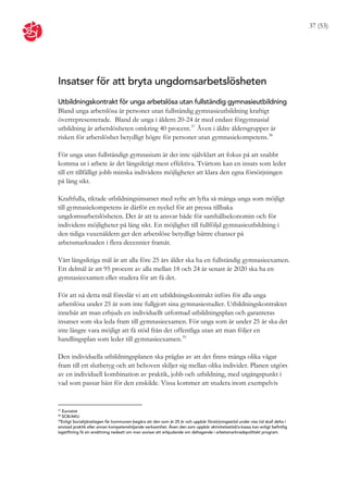 37 (53)




Insatser för att bryta ungdomsarbetslösheten
Utbildningskontrakt för unga arbetslösa utan fullständig gymnasieutbildning
Bland unga arbetslösa är personer utan fullständig gymnasieutbildning kraftigt
överrepresenterade. Bland de unga i åldern 20-24 år med endast förgymnasial
utbildning är arbetslösheten omkring 40 procent. 37 Även i äldre åldersgrupper är
risken för arbetslöshet betydligt högre för personer utan gymnasiekompetens. 38

För unga utan fullständigt gymnasium är det inte självklart att fokus på att snabbt
komma ut i arbete är det långsiktigt mest effektiva. Tvärtom kan en insats som leder
till ett tillfälligt jobb minska individens möjligheter att klara den egna försörjningen
på lång sikt.

Kraftfulla, riktade utbildningsinsatser med syfte att lyfta så många unga som möjligt
till gymnasiekompetens är därför en nyckel för att pressa tillbaka
ungdomsarbetslösheten. Det är att ta ansvar både för samhällsekonomin och för
individens möjligheter på lång sikt. En möjlighet till fullföljd gymnasieutbildning i
den tidiga vuxenåldern ger den arbetslöse betydligt bättre chanser på
arbetsmarknaden i flera decennier framåt.

Vårt långsiktiga mål är att alla före 25 års ålder ska ha en fullständig gymnasieexamen.
Ett delmål är att 95 procent av alla mellan 18 och 24 år senast år 2020 ska ha en
gymnasieexamen eller studera för att få det.

För att nå detta mål föreslår vi att ett utbildningskontrakt införs för alla unga
arbetslösa under 25 år som inte fullgjort sina gymnasiestudier. Utbildningskontraktet
innebär att man erbjuds en individuellt utformad utbildningsplan och garanteras
insatser som ska leda fram till gymnasieexamen. För unga som är under 25 år ska det
inte längre vara möjligt att få stöd från det offentliga utan att man följer en
handlingsplan som leder till gymnasieexamen. 39

Den individuella utbildningsplanen ska präglas av att det finns många olika vägar
fram till ett slutbetyg och att behoven skiljer sig mellan olika individer. Planen utgörs
av en individuell kombination av praktik, jobb och utbildning, med utgångspunkt i
vad som passar bäst för den enskilde. Vissa kommer att studera inom exempelvis


37
   Eurostat
38
   SCB/AKU
39
  Enligt Socialtjänstlagen får kommunen begära att den som är 25 år och uppbär försörjningsstöd under viss tid skall delta i
anvisad praktik eller annan kompetenshöjande verksamhet. Även den som uppbär aktivitetsstöd/a-kassa kan enligt befintlig
lagstiftning få sin ersättning nedsatt om man avvisar ett erbjudande om deltagande i arbetsmarknadspolitiskt program.
 