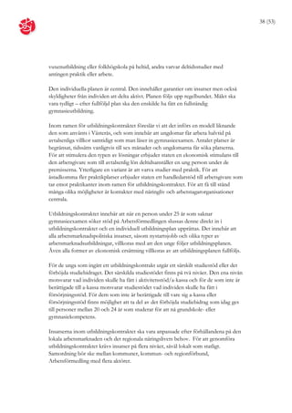 38 (53)




vuxenutbildning eller folkhögskola på heltid, andra varvar deltidsstudier med
antingen praktik eller arbete.

Den individuella planen är central. Den innehåller garantier om insatser men också
skyldigheter från individen att delta aktivt. Planen följs upp regelbundet. Målet ska
vara tydligt – efter fullföljd plan ska den enskilde ha fått en fullständig
gymnasieutbildning.

Inom ramen för utbildningskontraktet föreslår vi att det införs en modell liknande
den som använts i Västerås, och som innebär att ungdomar får arbeta halvtid på
avtalsenliga villkor samtidigt som man läser in gymnasieexamen. Antalet platser är
begränsat, tidssätts vanligtvis till sex månader och ungdomarna får söka platserna.
För att stimulera den typen av lösningar erbjuder staten en ekonomisk stimulans till
den arbetsgivare som till avtalsenlig lön deltidsanställer en ung person under de
premisserna. Ytterligare en variant är att varva studier med praktik. För att
åstadkomma fler praktikplatser erbjuder staten ett handledarstöd till arbetsgivare som
tar emot praktikanter inom ramen för utbildningskontraktet. För att få till stånd
många olika möjligheter är kontakter med näringliv och arbetstagarorganisationer
centrala.

Utbildningskontraktet innebär att när en person under 25 år som saknar
gymnasieexamen söker stöd på Arbetsförmedlingen slussas denne direkt in i
utbildningskontraktet och en individuell utbildningsplan upprättas. Det innebär att
alla arbetsmarknadspolitiska insatser, såsom nystartsjobb och olika typer av
arbetsmarknadsutbildningar, villkoras med att den unge följer utbildningsplanen.
Även alla former av ekonomisk ersättning villkoras av att utbildningsplanen fullföljs.

För de unga som ingått ett utbildningskontrakt utgår ett särskilt studiestöd eller det
förhöjda studiebidraget. Det särskilda studiestödet finns på två nivåer. Den ena nivån
motsvarar vad individen skulle ha fått i aktivitetsstöd/a-kassa och för de som inte är
berättigade till a-kassa motsvarar studiestödet vad individen skulle ha fått i
försörjningsstöd. För dem som inte är berättigade till vare sig a-kassa eller
försörjningsstöd finns möjlighet att ta del av det förhöjda studiebidrag som idag ges
till personer mellan 20 och 24 år som studerar för att nå grundskole- eller
gymnasiekompetens.

Insatserna inom utbildningskontraktet ska vara anpassade efter förhållandena på den
lokala arbetsmarknaden och det regionala näringslivets behov. För att genomföra
utbildningskontraktet krävs insatser på flera nivåer, såväl lokalt som statligt.
Samordning bör ske mellan kommuner, kommun- och regionförbund,
Arbetsförmedling med flera aktörer.
 