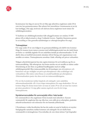 39 (53)




Kommunens har idag ett ansvar för att följa upp arbetslösa ungdomar under 20 år
som inte har gymnasieexamen. Det arbetet bör intensifieras i kommunerna så att de
kan kartlägga, söka upp, motivera och aktivera dessa ungdomar inom ramen för
utbildningskontraktet.

Vi bedömer att utbildningskontraktet fullt utbyggd kommer att omfatta 10 000
platser till en årlig kostnad av drygt 2 miljarder kronor. Åtgärden finansieras genom
en avveckling av den generella nedsättningen av arbetsgivaravgiften för unga.

Traineeplatser
För unga under 25 år som fullgjort sin gymnasieutbildning och därför inte kommer
ifråga för insatser inom ramen systemet med utbildningskontrakt kan det ändå finnas
ett behov av särskilda åtgärder för att underlätta inträde på arbetsmarknaden. Vi vill
därför rikta en kraftfull ekonomisk stimulans till de företag och organisationer som
anställer en trainee. Traineeplatserna anordnas i både offentlig och privat verksamhet.

Tidigare arbetslöshetsperiod ska inte utgöra kriterium för att kvalificera sig för en
traineeanställning. Alla arbetsgivare ska kunna ansöka om att anställa en trainee under
förutsättning att det finns en godkänd handlingsplan med ett tydligt
utbildningsinnehåll. Den traineeanställde ska få kunskaper om arbetsplatsen och
branschen och ges möjlighet att pröva på arbetsplatsens olika avdelningar och
verksamheter. Det måste också finnas en utsedd handledare på arbetsplatsen.
Arbetsmarknadens parter ska sluta avtal om traineeanställningarna.

För att öka kontaktytan mellan högskola och näringsliv samt underlätta
arbetsmarknadsinträde vill vi även skapa traineeplatser för unga akademiker. För att
komma ifråga för denna insats krävs att man är under 29 år och att man har examen
på minst grundnivå. I övrigt gäller samma regelverk som för de övriga
traineeplatserna.

Nynäshamnsmodellen för sommarjobb införs i hela landet
Ett sommarjobb är ofta ungdomars första kontakt med arbetslivet. Genom
sommarjobb får ungdomar lära sig vilka krav som ställs på en arbetsplats, praktiska
arbetslivserfarenheter och referenser för sitt framtida jobbsökande.

I Nynäshamn i södra Stockholms län har det under ett antal år bedrivits ett mycket
framgångsrikt samarbete mellan kommun och näringsliv för att skaffa fram
sommarjobb åt skolungdomar. Fyra årskullar, de som slutat årskurs 9 på högstadiet
 