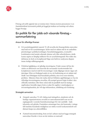 4 (53)




Företag och jobb uppstår inte ur tomma intet. I denna motion presenterar vi en
framtidsinriktad ekonomisk politik på byggd på insikten att kunskap och arbete
bygger Sverige.

En politik för fler jobb och växande företag –
sammanfattning
Ansvar för offentliga finanser

          Ett sysselsättningspolitiskt ramverk. Vi vill utveckla det finanspolitiska ramverket
           med mål ett för sysselsättningen. Syftet med ett sådant mål är att underlätta
           prioriteringar i politikutvecklingen. Sysselsättningsgraden, eventuellt i
           kombination med antalet arbetade timmar och/eller arbetslösheten, skulle
           kunna utgöra en lämplig indikator för ett sysselsättningsmål. Hur målet ska
           definieras är dock en komplicerad fråga som behöver analyseras djupare
           innan slutligt ställningstagande.

          Förbättrad uppföljning av de offentliga investeringarna. Under senare tid har det
           väckts en diskussion om huruvida det nuvarande överskottsmålet bör
           kompletteras med ett mål för investeringar i reala tillgångar såsom vägar och
           järnvägar. Efter en fördjupad analys är nu vår bedömning att ett sådant mål
           skulle vara förknippat med betydande politiska, men även rent tekniska,
           problem. Däremot finns det starka skäl att förbättra uppföljningen av hur de
           offentliga investeringarna utvecklas, till exempel genom högre kvalitet i den
           officiella statistiken. Det finns också skäl att parallellt med de treåriga
           utgiftstaken fastställa någon form av plan för utgifter i statsbudgeten av
           investeringskaraktär, det vill säga infrastruktur, utbildning och forskning.

Strategisk samverkan

            Strategisk samverkan. Vi vill i dialog med näringslivet, akademin och de
             fackliga organisationerna utveckla en samverkansmodell som tar sin
             utgångspunkt i centrala framtidsutmaningar för vårt samhälle - både
             inhemska och globala. Framtidens utmaningar kan, rätt hanterade, i många
             fall innebära betydande möjligheter att stärka svensk konkurrenskraft och
             därmed skapa nya arbetstillfällen.

            Nationell innovationsberedning. Som ett led i arbetet med att bygga strategisk
             samverkan föreslår vi även att det inrättas en nationell
 