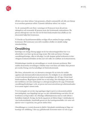 40 (53)




till dem som slutat årskurs 3 på gymnasiet, erbjuds sommarjobb och alla som lämnar
in en ansökan garanteras arbete. Garantin inkluderar arbete i tre veckor.

Av de sommarjobb som finns i satsningen är 60 procent inom det privata
näringslivet och resterande 40 procent inom den kommunala verksamheten. De
privata arbetsgivare som inte kan stå för hela lönekostnaden kan erhålla en viss
ekonomisk hjälp från kommunen.

Vi föreslår att Nynäshamnsmodellen utvidgas till att omfatta Sveriges samtliga
kommuner. De kommuner som inför modellen erhåller ett särskilt statligt
stimulansbidrag.

Omställning
Samtidigt som många företag uppger att de har rekryteringsproblem har vi en
arbetslöshet som biter sig fast på höga nivåer. Det tyder på brister i Sveriges
omställningsförmåga, vilket är allvarligt. I en allt skarpare global konkurrens är den
viktigaste konkurrensfördelen att lära nytt och ställa om snabbare än konkurrenterna.

Globaliseringen innebär att omvandlingen av svensk ekonomi accelererar. Den
snabba ekonomiska utvecklingen i folkrika stater som Kina och Indien ökar pressen
på svenska företag som huvudsakligen är lönekonkurrerande.

Det finns, schematiskt sett, två alternativa strategier för att möta det snabbt
uppskruvade internationella konkurrenstrycket. En möjlighet är att vidmakthålla
svensk konkurrenskraft genom att sänka kostnadsläget, det vill säga i första hand
lönekostnaderna. Regeringens politik har en rad inslag i den riktningen, inte minst
den ineffektiva och dyra sänkningen av arbetsgivaravgifterna för unga. Försämrade
omställningsförsäkringar i syfte att pressa ned reservationslönen på arbetsmarknaden
är en annan åtgärd i samma anda.

Vi är övertygade om att den väg regeringen slagit in på är en ekonomisk-politisk
återvändsgränd, som långsiktigt inte ger oss den välståndsökning som krävs för att
kombinera en hög kvalitet i de offentliga välfärdstjänsterna med en stark tillväxt i
hushållens köpkraft. Sverige ska hävda sig genom att klättra högre i värdekedjan än
våra konkurrentländer, framförallt genom att öka kunskapsinnehållet i de varor och
tjänster som vi exporterar, inte genom sänkta löner.

Omställningen av svensk ekonomi är därför i betydande utsträckning en fråga om
kunskap och utbildning. I den nya, globaliserade ekonomin måste var och en ges
 