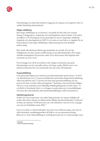 41 (53)




förutsättningar att under hela yrkeslivet bygga på och anpassa sin kompetens efter en
snabbt föränderlig arbetsmarknad.

Högre utbildning
Den högre utbildningen är en hörnsten i vår politik för fler jobb och växande
företag. Utbyggnaden av högskolan och yrkeshögskolan måste fortsätta. Vårt mål är
att hälften av 30-34-åringarna ska ha genomgått en minst 2-årig högre utbildning
(högskola och yrkeshögskola) år 2020. Vi ser också ett stort behov av åtgärder för att
höja kvaliteten i den högre utbildningen, bland annat genom mer lärarledd
undervisning.

Den ökade arbetslösheten bland unga akademiker är oroande. För att öka
möjligheterna att efter examen snabbt komma in på arbetsmarknaden vill vi skapa
särskilda tranieeplatser för personer under 29 år med examen från högskola eller
universitet (se även ovan).

För att brygga över till de nya jobben är det viktigt att människor ges goda
förutsättningar att röra sig mellan arbete och högre studier. Därför anser vi att
arbetslivserfarenhet bör vara meriterande när man söker till högskolan.

Vuxenutbildning
Utan gymnasiekompetens är utsikterna på arbetsmarknaden mycket dystra. År 2011
var arbetslösheten över 17,4 procent bland dem med endast förgymnasial utbildning,
vilket kan jämföras med 7,3 procent för dem med gymnasieutbildning och 4,6
procent för dem som läst vidare på högskola. 40 Statistiken visar med brutal tydlighet
vikten av att ge människor utan tillräcklig utbildningsbakgrund en andra chans. Vi
ser därför ett betydande behov av att bygga ut antalet platser på vuxenutbildningen
och inom den yrkesinriktade arbetsmarknadsutbildningen under kommande år.

Utbildningsvikariat
Studier har visat att personer som under långa perioder vare sig ges möjlighet till
studier eller arbete riskerar att aldrig komma tillbaka till arbetsmarknaden. I februari i
år fanns det närmare 70 000 personer som varit arbetslösa i mer än två år, en grupp
som mer än fördubblats sedan 2006. 41

Inom stora delar av arbetsmarknaden, inte minst inom äldreomsorgen, står man nu
inför betydande omställningsproblem till följd av en stor generationsväxling.
Behoven av såväl vidareutbildning av befintlig personal som av nyrekryteringar växer,


40
     SCB/AKU
41
     Data från Arbetsförmedlingen
 