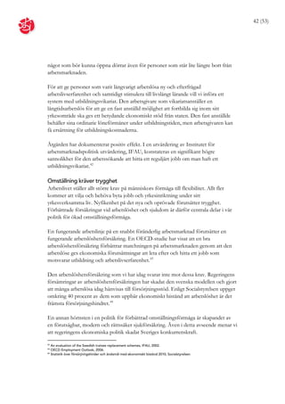 42 (53)




något som bör kunna öppna dörrar även för personer som står lite längre bort från
arbetsmarknaden.

För att ge personer som varit långvarigt arbetslösa ny och efterfrågad
arbetslivserfarenhet och samtidigt stimulera till livslångt lärande vill vi införa ett
system med utbildningsvikariat. Den arbetsgivare som vikariatsanställer en
långtidsarbetslös för att ge en fast anställd möjlighet att fortbilda sig inom sitt
yrkesområde ska ges ett betydande ekonomiskt stöd från staten. Den fast anställde
behåller sina ordinarie löneförmåner under utbildningstiden, men arbetsgivaren kan
få ersättning för utbildningskostnaderna.

Åtgärden har dokumenterat positiv effekt. I en utvärdering av Institutet för
arbetsmarknadspolitisk utvärdering, IFAU, konstateras en signifikant högre
sannolikhet för den arbetssökande att hitta ett reguljärt jobb om man haft ett
utbildningsvikariat. 42

Omställning kräver trygghet
Arbetslivet ställer allt större krav på människors förmåga till flexibilitet. Allt fler
kommer att vilja och behöva byta jobb och yrkesinriktning under sitt
yrkesverksamma liv. Nyfikenhet på det nya och oprövade förutsätter trygghet.
Förbättrade försäkringar vid arbetslöshet och sjukdom är därför centrala delar i vår
politik för ökad omställningsförmåga.

En fungerande arbetslinje på en snabbt föränderlig arbetsmarknad förutsätter en
fungerande arbetslöshetsförsäkring. En OECD-studie har visat att en bra
arbetslöshetsförsäkring förbättrar matchningen på arbetsmarknaden genom att den
arbetslöse ges ekonomiska förutsättningar att leta efter och hitta ett jobb som
motsvarar utbildning och arbetslivserfarenhet. 43

Den arbetslöshetsförsäkring som vi har idag svarar inte mot dessa krav. Regeringens
försämringar av arbetslöshetsförsäkringen har skadat den svenska modellen och gjort
att många arbetslösa idag hänvisas till försörjningsstöd. Enligt Socialstyrelsen uppger
omkring 40 procent av dem som uppbär ekonomiskt bistånd att arbetslöshet är det
främsta försörjningshindret. 44

En annan hörnsten i en politik för förbättrad omställningsförmåga är skapandet av
en förutsägbar, modern och rättssäker sjukförsäkring. Även i detta avseende menar vi
att regeringens ekonomiska politik skadat Sveriges konkurrenskraft.

42
   An evaluation of the Swedish trainee replacement schemes, IFAU, 2002.
43
   OECD Employment Outlook, 2006.
44
   Statistik över försörjningshinder och ändamål med ekonomiskt bistånd 2010, Socialstyrelsen.
 