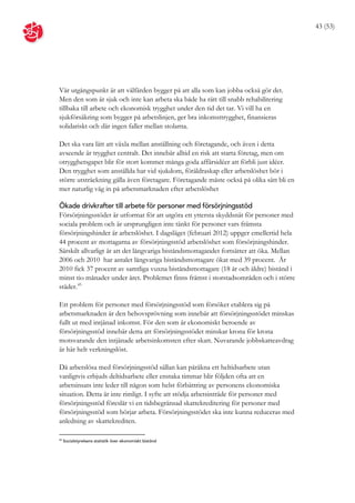43 (53)




Vår utgångspunkt är att välfärden bygger på att alla som kan jobba också gör det.
Men den som är sjuk och inte kan arbeta ska både ha rätt till snabb rehabilitering
tillbaka till arbete och ekonomisk trygghet under den tid det tar. Vi vill ha en
sjukförsäkring som bygger på arbetslinjen, ger bra inkomsttrygghet, finansieras
solidariskt och där ingen faller mellan stolarna.

Det ska vara lätt att växla mellan anställning och företagande, och även i detta
avseende är trygghet centralt. Det innebär alltid en risk att starta företag, men om
otrygghetsgapet blir för stort kommer många goda affärsidéer att förbli just idéer.
Den trygghet som anställda har vid sjukdom, föräldraskap eller arbetslöshet bör i
större utsträckning gälla även företagare. Företagande måste också på olika sätt bli en
mer naturlig väg in på arbetsmarknaden efter arbetslöshet

Ökade drivkrafter till arbete för personer med försörjningsstöd
Försörjningsstödet är utformat för att utgöra ett yttersta skyddsnät för personer med
sociala problem och är ursprungligen inte tänkt för personer vars främsta
försörjningshinder är arbetslöshet. I dagsläget (februari 2012) uppger emellertid hela
44 procent av mottagarna av försörjningsstöd arbetslöshet som försörjningshinder.
Särskilt allvarligt är att det långvariga biståndsmottagandet fortsätter att öka. Mellan
2006 och 2010 har antalet långvariga biståndsmottagare ökat med 39 procent. År
2010 fick 37 procent av samtliga vuxna biståndsmottagare (18 år och äldre) bistånd i
minst tio månader under året. Problemet finns främst i storstadsområden och i större
städer. 45

Ett problem för personer med försörjningsstöd som försöker etablera sig på
arbetsmarknaden är den behovsprövning som innebär att försörjningsstödet minskas
fullt ut med intjänad inkomst. För den som är ekonomiskt beroende av
försörjningsstöd innebär detta att försörjningsstödet minskar krona för krona
motsvarande den intjänade arbetsinkomsten efter skatt. Nuvarande jobbskatteavdrag
är här helt verkningslöst.

Då arbetslösa med försörjningsstöd sällan kan påräkna ett heltidsarbete utan
vanligtvis erbjuds deltidsarbete eller enstaka timmar blir följden ofta att en
arbetsinsats inte leder till någon som helst förbättring av personens ekonomiska
situation. Detta är inte rimligt. I syfte att stödja arbetsinträde för personer med
försörjningsstöd föreslår vi en tidsbegränsad skattekreditering för personer med
försörjningsstöd som börjar arbeta. Försörjningsstödet ska inte kunna reduceras med
anledning av skattekrediten.

45
     Socialstyrelsens statistik över ekonomiskt bistånd
 