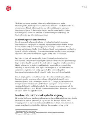 44 (53)




Modellen innebär en stimulans till att utöka arbetsinkomsterna under
krediteringstiden. Samtidigt undviks permanenta skillnader i lön efter skatt för lika
arbetsinsatser. Riktade till rätt individer kan inkomstskillnaderna accepteras
övergångsvis. För att få skattekreditering ska man ha varit arbetslös och fått
försörjningsstöd i minst sex månader. Skattekreditering ska endast utgå för
bruttoinkomster upp till socialbidragsnormen.

En bättre fungerande bostadsmarknad
En väl fungerande arbetsmarknad med en rörlig arbetskraft förutsätter en
bostadsmarknad som präglas av rörlighet, tillgänglighet och låga trösklar. Enligt
Boverket råder det bostadsbrist i 43 procent av Sveriges kommuner. 46 Brist på
bostäder utgör i dag ett hinder för såväl arbetssökande som studerande som behöver
flytta till jobb eller utbildning. Dessutom finns det ett stort behov av renoveringar,
inte minst i det bostadsbestånd som byggdes under 1960- och 70-talen..

Det krävs en bred palett av åtgärder för att förbättra bostadsmarknadens
funktionssätt. Viktigast är att långsiktigt få upp bostadsproduktionen på en betydligt
högre nivå än idag. På kort sikt är det dock svårt att bygga bort hela bostadsbristen.
Därför behöver det befintliga bostadsbeståndet utnyttjas bättre. Att underlätta
uthyrning av privatbostäder är en åtgärd som kan prövas. Vi vill dock betona att
detta måste omgärdas av ett tydligt regelverk. Den som står långt från
bostadsmarknaden ska inte betala priset för en illa fungerande bostadspolitik.

För att långsiktigt lösa bostadsbristen krävs det också en ökad nyproduktion.
Bostadsbyggandet motsvarar sedan en längre tid inte befolkningstillväxten.
Bostadsbyggandet 2010 var det lägsta sedan 2001. 47 De låga investeringsnivåerna
framgår även vid internationella jämförelser. 48 De negativa konsekvenserna är
omfattande, både för enskilda hushåll, för den ekonomiska utvecklingen och för
samhällsutvecklingen i stort. Riktade ekonomiska stimulanser från staten kan komma
att krävas för att öka nyproduktionen.

Insatser för bättre riskkapitalförsörjning
De senaste tio-femton åren har präglats av en mycket god kapitaltillgång i den globala
ekonomin, en era som synes vara på väg mot sitt slut. Parallellt med att Kina i
övergången mot en mer konsumtionsinriktad tillväxt av allt att döma kommer att
minska sina placeringar i utländska tillgångar sker nu också en bred global

46
   Bostadsmarknaden 2011-2012, Boverket.
47
   Data från SCB. Avser det totala antalet färdigställda lägenheter i småhus och flerfamiljsfastigheter.
48
   Se rapport från SNS Konjunkturråd 2012.
 