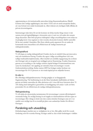 45 (53)




uppstramning av de institutionella ramverken kring finansmarknaderna. Därtill
kommer den statliga upplåningen, inte minst i USA och ett antal europeiska länder,
att vara fortsatt stor under kommande år, vilket riskerar att ytterligare hålla tillbaka de
privata investeringarna.

Sammantaget talar detta för att det kommer att dröja mycket länge innan vi når
samma nivå på kapitaltillgången i ekonomin som vi vant oss vid under det senaste
dryga decenniet. Den brist på privat riskkapital i tidiga utvecklingsfaser som redan nu
är påtaglig inom vissa segment av den svenska ekonomin kommer därför sannolikt
bli än mer uttalad i framtiden. Det finns således goda argument för att under de
kommande åren intensifiera och effektivisera de statliga insatserna på
riskkapitalområdet.

Riskkapitalfond
Vi vill skapa en statlig riskkapitalfond. Fonden ska ha ett särskilt fokus på innovativa
små och medelstora företag. Fonden ska agera i tidiga utvecklingsfaser och vara
tydligt marknadskompletterande, vilket innebär att enskilda engagemang ska avslutas
när företaget nått en mognad som möjliggör privat finansiering. Fonden finansieras
genom en avveckling av det statliga venture capital-bolaget Fouriertransform som
synes ha misslyckats i sitt uppdrag att stimulera fram investeringar i svensk
fordonsteknikutveckling. Sedan starten 2009 har bolaget endast beslutat om
investeringar för 10-15 procent av sitt totala kapital på tre miljarder kronor.

En dörr in
De offentliga riskkapitalinsatserna i Sverige präglas av en långtgående
fragmentisering. Vår bedömning är att det finns betydande skalfördelar att hämta
genom att bättre samordna de olika aktörerna och i vissa fall även fusionera dem. Vi
vill i dialog med näringslivet genomföra en kartläggning och analys i syfte att hitta
potentialer för att effektivisera de statliga riskkapitalinsatserna.

Riskkapitalavdrag
Vi vill stärka de ekonomiska incitamenten för investeringar i externt tillväxtkapital i
onoterade bolag. En möjlig lösning är att koppla en skattereduktion till den typen av
investeringar. Det viktiga är dock inte den exakta tekniska lösningen utan att vi så
snabbt som möjligt kan få en modell på plats som undanröjer hinder för tillväxt i
företagen.

Forskning och utveckling
Globaliseringen innebär mer av möjligheter än av hot. Det gäller såväl för svensk
forskning som för svenska företag. Sveriges andel av den totala forskningen i världen
 