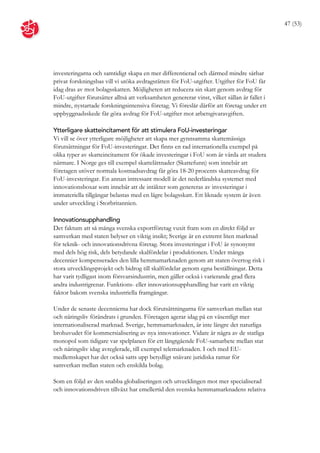 47 (53)




investeringarna och samtidigt skapa en mer differentierad och därmed mindre sårbar
privat forskningsbas vill vi utöka avdragsrätten för FoU-utgifter. Utgifter för FoU får
idag dras av mot bolagsskatten. Möjligheten att reducera sin skatt genom avdrag för
FoU-utgifter förutsätter alltså att verksamheten genererar vinst, vilket sällan är fallet i
mindre, nystartade forskningsintensiva företag. Vi föreslår därför att företag under ett
uppbyggnadsskede får göra avdrag för FoU-utgifter mot arbetsgivaravgiften.

Ytterligare skatteincitament för att stimulera FoU-investeringar
Vi vill se över ytterligare möjligheter att skapa mer gynnsamma skattemässiga
förutsättningar för FoU-investeringar. Det finns en rad internationella exempel på
olika typer av skatteincitament för ökade investeringar i FoU som är värda att studera
närmare. I Norge ges till exempel skattelättnader (Skattefunn) som innebär att
företagen utöver normala kostnadsavdrag får göra 18-20 procents skatteavdrag för
FoU-investeringar. En annan intressant modell är det nederländska systemet med
innovationsboxar som innebär att de intäkter som genereras av investeringar i
immateriella tillgångar belastas med en lägre bolagsskatt. Ett liknade system är även
under utveckling i Storbritannien.

Innovationsupphandling
Det faktum att så många svenska exportföretag vuxit fram som en direkt följd av
samverkan med staten belyser en viktig insikt; Sverige är en extremt liten marknad
för teknik- och innovationsdrivna företag. Stora investeringar i FoU är synonymt
med dels hög risk, dels betydande skalfördelar i produktionen. Under många
decennier kompenserades den lilla hemmamarknaden genom att staten övertog risk i
stora utvecklingsprojekt och bidrog till skalfördelar genom egna beställningar. Detta
har varit tydligast inom försvarsindustrin, men gäller också i varierande grad flera
andra industrigrenar. Funktions- eller innovationsupphandling har varit en viktig
faktor bakom svenska industriella framgångar.

Under de senaste decennierna har dock förutsättningarna för samverkan mellan stat
och näringsliv förändrats i grunden. Företagen agerar idag på en väsentligt mer
internationaliserad marknad. Sverige, hemmamarknaden, är inte längre det naturliga
brohuvudet för kommersialisering av nya innovationer. Vidare är några av de statliga
monopol som tidigare var spelplanen för ett långtgående FoU-samarbete mellan stat
och näringsliv idag avreglerade, till exempel telemarknaden. I och med EU-
medlemskapet har det också satts upp betydligt snävare juridiska ramar för
samverkan mellan staten och enskilda bolag.

Som en följd av den snabba globaliseringen och utvecklingen mot mer specialiserad
och innovationsdriven tillväxt har emellertid den svenska hemmamarknadens relativa
 