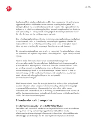 48 (53)




litenhet inte blivit mindre uttalad, tvärtom. Det finns en uppenbar risk att Sverige nu
tappar mark jämfört med länder som har en tätare koppling mellan politik och
näringsliv. För att öka svensk konkurrenskraft vill vi därför vidta åtgärder för att öka
inslagen av så kallad innovationsupphandling. Innovationsupphandling kan definieras
som upphandling av i förväg okända lösningar på ett definierat problem eller behov
för vilka det ännu inte har etablerats någon marknad.

Den offentliga upphandlingen i Sverige berör tiotusentals upphandlande myndigheter
och enheter och värdet av den offentliga upphandlingen uppskattas till cirka 500
miljarder kronor per år. Offentlig upphandling borde kunna nyttjas på ett mycket
bättre sätt som ett verktyg för att driva på förnyelsen av svensk ekonomi.

De innovationsupphandlingar som nu görs av exempelvis Energimyndigheten och en
rad kommuner och regioner fungerar ofta väl men ingår inte i någon samlad nationell
strategi.

Vi anser att det finns starka behov av en sådan nationell strategi. Fler
sektorsmyndigheter än Energimyndigheten skulle kunna ingå i denna, exempelvis
Naturvårdsverket. Myndigheterna skulle inom ramen för sina verksamheter kunna
ges uppdrag som utöver myndigheternas behov av lösningar även inkluderade
bredare samhälleliga behov av nya systemlösningar. I arbetet med att ta fram en
nationell strategi bör det bland annat formuleras mål kring hur stor andel av den
totala volymen offentlig upphandling som ska användas för
innovationsupphandlingar.

Vi vill att staten inom ramen för strategisk samverkan mellan politik, näringsliv och
akademi inleder att arbete kring innovationsupphandling syftande till lösningar på
centrala samhällsutmaningar vilket samtidigt kan bidra till att stärka svensk
konkurrenskraft. På så sätt kan fler av de företag och arbetstillfällen som behövs för
att lösa framtidens utmaningar, nationellt och globalt, komma att lokaliseras i Sverige
i stället för i andra länder och regioner.

Infrastruktur och transporter
Investeringar i infrastruktur - en nyckel för hållbar tillväxt
Det är klokt och ansvarsfullt att öka investeringarna i infrastruktur när konjunkturen
är svag. Även om väg- och järnvägsbyggande över tid har blivit mindre
arbetsintensivt så är satsningar på infrastruktur fortfarande ett relativt effektivt sätt
att hålla uppe sysselsättningen när det råder lågt resursutnyttjande i ekonomin.
 