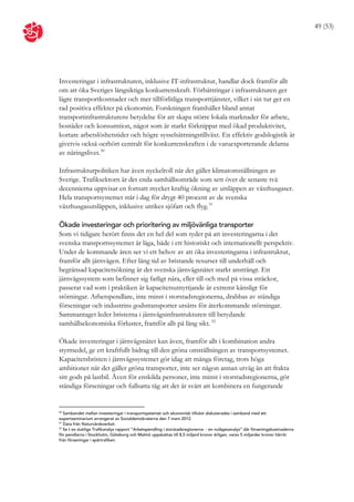 49 (53)




Investeringar i infrastrukturen, inklusive IT-infrastruktur, handlar dock framför allt
om att öka Sveriges långsiktiga konkurrenskraft. Förbättringar i infrastrukturen ger
lägre transportkostnader och mer tillförlitliga transporttjänster, vilket i sin tur ger en
rad positiva effekter på ekonomin. Forskningen framhåller bland annat
transportinfrastrukturens betydelse för att skapa större lokala marknader för arbete,
bostäder och konsumtion, något som är starkt förknippat med ökad produktivitet,
kortare arbetslöshetstider och högre sysselsättningstillväxt. En effektiv godslogistik är
givetvis också oerhört centralt för konkurrenskraften i de varuexporterande delarna
av näringslivet. 50

Infrastrukturpolitiken har även nyckelroll när det gäller klimatomställningen av
Sverige. Trafiksektorn är det enda samhällsområde som sett över de senaste två
decennierna uppvisar en fortsatt mycket kraftig ökning av utsläppen av växthusgaser.
Hela transportsystemet står i dag för drygt 40 procent av de svenska
växthusgasutsläppen, inklusive utrikes sjöfart och flyg. 51

Ökade investeringar och prioritering av miljövänliga transporter
Som vi tidigare berört finns det en hel del som tyder på att investeringarna i det
svenska transportssystemet är låga, både i ett historiskt och internationellt perspektiv.
Under de kommande åren ser vi ett behov av att öka investeringarna i infrastruktur,
framför allt järnvägen. Efter lång tid av bristande resurser till underhåll och
begränsad kapacitetsökning är det svenska järnvägsnätet starkt ansträngt. Ett
järnvägssystem som befinner sig farligt nära, eller till och med på vissa sträckor,
passerat vad som i praktiken är kapacitetsutnyttjande är extremt känsligt för
störningar. Arbetspendlare, inte minst i storstadsregionerna, drabbas av ständiga
förseningar och industrins godstransporter utsätts för återkommande störningar.
Sammantaget leder bristerna i järnvägsinfrastrukturen till betydande
samhällsekonomiska förluster, framför allt på lång sikt. 52

Ökade investeringar i järnvägsnätet kan även, framför allt i kombination andra
styrmedel, ge ett kraftfullt bidrag till den gröna omställningen av transportsystemet.
Kapacitetsbristen i järnvägssystemet gör idag att många företag, trots höga
ambitioner när det gäller gröna transporter, inte ser någon annan utväg än att frakta
sitt gods på lastbil. Även för enskilda personer, inte minst i storstadsregionerna, gör
ständiga förseningar och fullsatta tåg att det är svårt att kombinera en fungerande


50
   Sambandet mellan investeringar i transportsystemet och ekonomisk tillväxt diskuterades i samband med ett
expertseminarium arrangerat av Socialdemokraterna den 7 mars 2012.
51
   Data från Naturvårdsverket.
52
   Se t ex statliga Trafikanalys rapport ”Arbetspendling i storstadsregionerna - en nulägesanalys” där förseningskostnaderna
för pendlarna i Stockholm, Göteborg och Malmö uppskattas till 8,5 miljard kronor årligen, varav 5 miljarder kronor härrör
från förseningar i spårtrafiken.
 