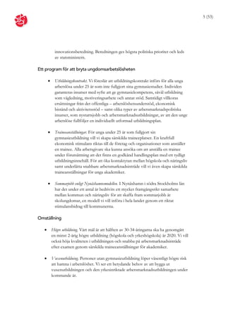 5 (53)




            innovationsberedning. Beredningen ges högsta politiska prioritet och leds
            av statsministern.

Ett program för att bryta ungdomsarbetslösheten

           Utbildningskontrakt. Vi föreslår att utbildningskontrakt införs för alla unga
            arbetslösa under 25 år som inte fullgjort sina gymnasiestudier. Individen
            garanteras insatser med syfte att ge gymnasiekompetens, såväl utbildning
            som vägledning, motiveringsarbete och annat stöd. Samtidigt villkoras
            ersättningar från det offentliga – arbetslöshetsunderstöd, ekonomisk
            bistånd och aktivitetsstöd – samt olika typer av arbetsmarknadspolitiska
            insatser, som nystartsjobb och arbetsmarknadsutbildningar, av att den unge
            arbetslöse fullföljer en individuellt utformad utbildningsplan.

           Traineeanställningar. För unga under 25 år som fullgjort sin
            gymnasieutbildning vill vi skapa särskilda traineeplatser. En kraftfull
            ekonomisk stimulans riktas till de företag och organisationer som anställer
            en trainee. Alla arbetsgivare ska kunna ansöka om att anställa en trainee
            under förutsättning att det finns en godkänd handlingsplan med ett tydligt
            utbildningsinnehåll. För att öka kontaktytan mellan högskola och näringsliv
            samt underlätta snabbare arbetsmarknadsinträde vill vi även skapa särskilda
            traineanställningar för unga akademiker.

           Sommarjobb enligt Nynäshamnsmodellen. I Nynäshamn i södra Stockholms län
            har det under ett antal år bedrivits ett mycket framgångsrikt samarbete
            mellan kommun och näringsliv för att skaffa fram sommarjobb åt
            skolungdomar, en modell vi vill införa i hela landet genom ett riktat
            stimulansbidrag till kommunerna.

Omställning

          Högre utbildning. Vårt mål är att hälften av 30-34-åringarna ska ha genomgått
           en minst 2-årig högre utbildning (högskola och yrkeshögskola) år 2020. Vi vill
           också höja kvaliteten i utbildningen och snabba på arbetsmarknadsinträde
           efter examen genom särskilda traineeanställningar för akademiker.

          Vuxenutbildning. Personer utan gymnasieutbildning löper väsentligt högre risk
           att hamna i arbetslöshet. Vi ser ett betydande behov av att bygga ut
           vuxenutbildningen och den yrkesinriktade arbetsmarknadsutbildningen under
           kommande år.
 