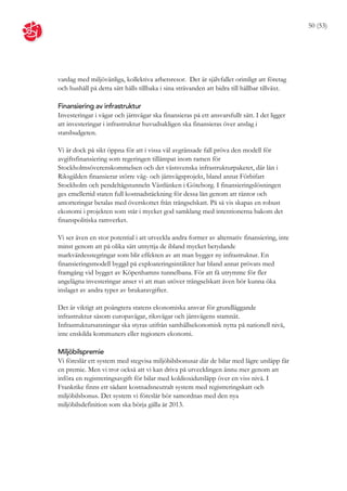50 (53)




vardag med miljövänliga, kollektiva arbetsresor. Det är självfallet orimligt att företag
och hushåll på detta sätt hålls tillbaka i sina strävanden att bidra till hållbar tillväxt.

Finansiering av infrastruktur
Investeringar i vägar och järnvägar ska finansieras på ett ansvarsfullt sätt. I det ligger
att investeringar i infrastruktur huvudsakligen ska finansieras över anslag i
statsbudgeten.

Vi är dock på sikt öppna för att i vissa väl avgränsade fall pröva den modell för
avgiftsfinansiering som regeringen tillämpat inom ramen för
Stockholmsöverenskommelsen och det västsvenska infrastrukturpaketet, där lån i
Riksgälden finansierar större väg- och järnvägsprojekt, bland annat Förbifart
Stockholm och pendeltågstunneln Västlänken i Göteborg. I finansieringslösningen
ges emellertid staten full kostnadstäckning för dessa lån genom att räntor och
amorteringar betalas med överskottet från trängselskatt. På så vis skapas en robust
ekonomi i projekten som står i mycket god samklang med intentionerna bakom det
finanspolitiska ramverket.

Vi ser även en stor potential i att utveckla andra former av alternativ finansiering, inte
minst genom att på olika sätt utnyttja de ibland mycket betydande
markvärdesstegringar som blir effekten av att man bygger ny infrastruktur. En
finansieringsmodell byggd på exploateringsintäkter har bland annat prövats med
framgång vid bygget av Köpenhamns tunnelbana. För att få utrymme för fler
angelägna investeringar anser vi att man utöver trängselskatt även bör kunna öka
inslaget av andra typer av brukaravgifter.

Det är viktigt att poängtera statens ekonomiska ansvar för grundläggande
infrastruktur såsom europavägar, riksvägar och järnvägens stamnät.
Infrastruktursatsningar ska styras utifrån samhällsekonomisk nytta på nationell nivå,
inte enskilda kommuners eller regioners ekonomi.

Miljöbilspremie
Vi föreslår ett system med stegvisa miljöbilsbonusar där de bilar med lägre utsläpp får
en premie. Men vi tror också att vi kan driva på utvecklingen ännu mer genom att
införa en registreringsavgift för bilar med koldioxidutsläpp över en viss nivå. I
Frankrike finns ett sådant kostnadsneutralt system med registreringskatt och
miljöbilsbonus. Det system vi föreslår bör samordnas med den nya
miljöbilsdefinition som ska börja gälla år 2013.
 