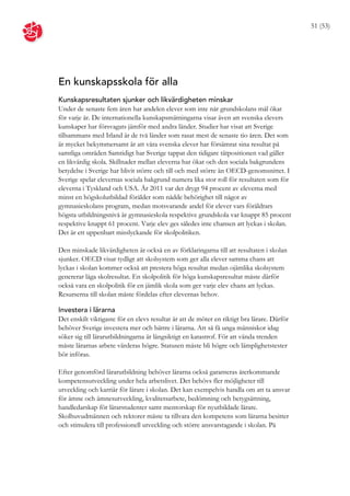 51 (53)




En kunskapsskola för alla
Kunskapsresultaten sjunker och likvärdigheten minskar
Under de senaste fem åren har andelen elever som inte når grundskolans mål ökat
för varje år. De internationella kunskapsmätningarna visar även att svenska elevers
kunskaper har försvagats jämför med andra länder. Studier har visat att Sverige
tillsammans med Irland är de två länder som rasat mest de senaste tio åren. Det som
är mycket bekymmersamt är att våra svenska elever har försämrat sina resultat på
samtliga områden Samtidigt har Sverige tappat den tidigare tätpositionen vad gäller
en likvärdig skola. Skillnader mellan eleverna har ökat och den sociala bakgrundens
betydelse i Sverige har blivit större och till och med större än OECD-genomsnittet. I
Sverige spelar elevernas sociala bakgrund numera lika stor roll för resultaten som för
eleverna i Tyskland och USA. År 2011 var det drygt 94 procent av eleverna med
minst en högskolutbildad förälder som nådde behörighet till något av
gymnasieskolans program, medan motsvarande andel för elever vars föräldrars
högsta utbildningsnivå är gymnasieskola respektive grundskola var knappt 85 procent
respektive knappt 61 procent. Varje elev ges således inte chansen att lyckas i skolan.
Det är ett uppenbart misslyckande för skolpolitiken.

Den minskade likvärdigheten är också en av förklaringarna till att resultaten i skolan
sjunker. OECD visar tydligt att skolsystem som ger alla elever samma chans att
lyckas i skolan kommer också att prestera höga resultat medan ojämlika skolsystem
genererar låga skolresultat. En skolpolitik för höga kunskapsresultat måste därför
också vara en skolpolitik för en jämlik skola som ger varje elev chans att lyckas.
Resurserna till skolan måste fördelas efter elevernas behov.

Investera i lärarna
Det enskilt viktigaste för en elevs resultat är att de möter en riktigt bra lärare. Därför
behöver Sverige investera mer och bättre i lärarna. Att så få unga människor idag
söker sig till lärarutbildningarna är långsiktigt en katastrof. För att vända trenden
måste lärarnas arbete värderas högre. Statusen måste bli högre och lämplighetstester
bör införas.

Efter genomförd lärarutbildning behöver lärarna också garanteras återkommande
kompetensutveckling under hela arbetslivet. Det behövs fler möjligheter till
utveckling och karriär för lärare i skolan. Det kan exempelvis handla om att ta ansvar
för ämne och ämnesutveckling, kvalitetsarbete, bedömning och betygsättning,
handledarskap för lärarstudenter samt mentorskap för nyutbildade lärare.
Skolhuvudmännen och rektorer måste ta tillvara den kompetens som lärarna besitter
och stimulera till professionell utveckling och större ansvarstagande i skolan. På
 