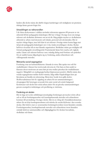 52 (53)




landets alla skolor måste det därför skapas karriärvägar och möjligheter att premiera
duktiga lärare genom högre lön.

Utvecklingen av rektorsrollen
I de bästa skolsystemen i världen använder rektorerna uppemot 80 procent av sin
arbetstid till det pedagogiska ledarskapet. Dit har vi långt i Sverige även om många
rektorer och skolledare drömmer om att nå dit. Idag präglas mycket av skolledarens
arbetstid av arbete med ekonomi och lokaler, personal och elevärenden. Det är
mycket viktiga frågor, men helt klart är att rektorer i Sverige måste kunna lägga mer
tid på det pedagogiska ledarskapet om vi ska vända utvecklingen i skolan. Skolan
behöver utvecklas till en mer lärande organisation. Skolledare måste ges möjlighet till
fortsatt pedagogiskt utvecklingsstöd. Framstående lärare bör coacha och vägleda
andra. Lärare och rektorer behöver vara i ständig dialog med forskare och praktiker
för att snabbt kunna tillgodogöra sig ny forskning, andra erfarenheter och
välfungerande metoder.

Motverka social segregation
Forskning visar att kamrateffekterna i lärande är stora. Det spelar stor roll för
studieklimatet i klassen hur motiverade eleverna är. Om bara en liten andel av
klassens elever motiveras att satsa hårt på sina studier påverkar det studieklimatet
negativt. Mångfald i en studiegrupp berikar lärprocessen positivt. Därför måste den
sociala segregationen mellan skolor minska. Idag ställer högskolelagen krav på
lärosätena att bredda sin rekrytering. Detta krav borde även gälla skolor.
Skolhuvudmännen bör få i uppdrag att arbeta för att sammansättningen i
elevgruppen blir heterogen avseende kön samt social och etnisk bakgrund.
Kommuner och skolor bör också arbeta aktivt för att påverka sammansättningen
genom exempelvis inriktningar och profilering av skolorna.

Forskning om skolan
Det är dags att ta den utbildningsvetenskapliga forskningen på mycket större allvar
och se till att forskningsresultat och kunskapsbaserade metoder och erfarenheter
kommer till användning i Sveriges skolor. Det är en viktig del i Socialdemokraternas
arbete för att höja kunskapsresultaten och minska de sociala klyftorna i den svenska
skolan. Det behövs mer av systematiska forskningsöversikter inom lärandets område.
Forskningsresultat, kunskapsbaserade metoder och erfarenheter inom lärandets
område behöver sammanställas och tillgängliggöras för skolans huvudmän,
skolledare och lärare.
 