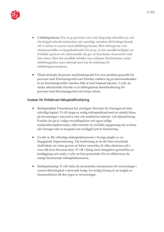 6 (53)




      Utbildningsvikariat. För att ge personer som varit långvarigt arbetslösa ny och
       efterfrågad arbetslivserfarenhet och samtidigt stimulera till livslångt lärande
       vill vi införa ett system med utbildningsvikariat. Den arbetsgivare som
       vikariatsanställer en långtidsarbetslös för att ge en fast anställd möjlighet att
       fortbilda sig inom sitt yrkesområde ska ges ett betydande ekonomiskt stöd
       från staten. Den fast anställde behåller sina ordinarie löneförmåner under
       utbildningstiden, men arbetsgivaren kan få ersättning för
       utbildningskostnaderna.

      Ökade drivkrafter för personer med försörjningsstöd. Ett stort problem generellt för
       personer med försörjningsstöd som försöker etablera sig på arbetsmarknaden
       är att försörjningsstödet minskas fullt ut med intjänad inkomst. I syfte att
       stödja arbetsinträde föreslår vi en tidsbegränsad skattekreditering för
       personer med försörjningsstöd som börjar arbeta.

Insatser för förbättrad riskkapitalförsörjning

      Riskkapitalfond. Finanskrisen har ytterligare försvårat för företagen att hitta
       riskvilligt kapital. Vi vill skapa en statlig riskkapitalfond med ett särskilt fokus
       på investeringar i innovativa små och medelstora industri- och tjänsteföretag.
       Fonden ska gå in i tidiga utvecklingsfaser och agera tydligt
       marknadskompletterande, vilket innebär att enskilda engagemang ska avslutas
       när företaget nått en mognad som möjliggör privat finansiering.

      En dörr in. De offentliga riskkapitalinsatserna i Sverige präglas av en
       långtgående fragmentisering. Vår bedömning är att det finns betydande
       skalfördelar att vinna genom att bättre samordna de olika aktörerna och i
       vissa fall även fusionera dem. Vi vill i dialog med näringslivet genomföra en
       kartläggning och analys i syfte att hitta potentialer för att effektivisera de
       statligt finansierade riskkapitalinsatserna.

      Riskkapitalavdrag. Vi vill stärka de ekonomiska incitamenten för investeringar i
       externt tillväxtkapital i onoterade bolag. En möjlig lösning är att koppla en
       skattereduktion till den typen av investeringar.
 