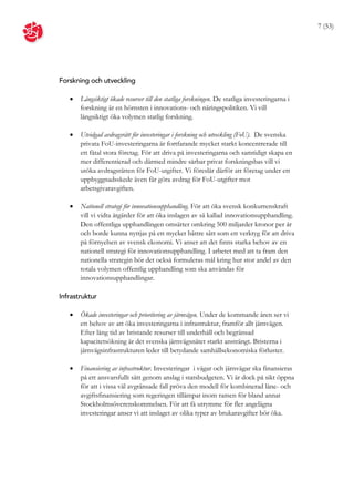 7 (53)




Forskning och utveckling

      Långsiktigt ökade resurser till den statliga forskningen. De statliga investeringarna i
       forskning är en hörnsten i innovations- och näringspolitiken. Vi vill
       långsiktigt öka volymen statlig forskning.

      Utvidgad avdragsrätt för investeringar i forskning och utveckling (FoU). De svenska
       privata FoU-investeringarna är fortfarande mycket starkt koncentrerade till
       ett fåtal stora företag. För att driva på investeringarna och samtidigt skapa en
       mer differentierad och därmed mindre sårbar privat forskningsbas vill vi
       utöka avdragsrätten för FoU-utgifter. Vi föreslår därför att företag under ett
       uppbyggnadsskede även får göra avdrag för FoU-utgifter mot
       arbetsgivaravgiften.

      Nationell strategi för innovationsupphandling. För att öka svensk konkurrenskraft
       vill vi vidta åtgärder för att öka inslagen av så kallad innovationsupphandling.
       Den offentliga upphandlingen omsätter omkring 500 miljarder kronor per år
       och borde kunna nyttjas på ett mycket bättre sätt som ett verktyg för att driva
       på förnyelsen av svensk ekonomi. Vi anser att det finns starka behov av en
       nationell strategi för innovationsupphandling. I arbetet med att ta fram den
       nationella strategin bör det också formuleras mål kring hur stor andel av den
       totala volymen offentlig upphandling som ska användas för
       innovationsupphandlingar.

Infrastruktur

      Ökade investeringar och prioritering av järnvägen. Under de kommande åren ser vi
       ett behov av att öka investeringarna i infrastruktur, framför allt järnvägen.
       Efter lång tid av bristande resurser till underhåll och begränsad
       kapacitetsökning är det svenska järnvägsnätet starkt ansträngt. Bristerna i
       järnvägsinfrastrukturen leder till betydande samhällsekonomiska förluster.

      Finansiering av infrastruktur. Investeringar i vägar och järnvägar ska finansieras
       på ett ansvarsfullt sätt genom anslag i statsbudgeten. Vi är dock på sikt öppna
       för att i vissa väl avgränsade fall pröva den modell för kombinerad låne- och
       avgiftsfinansiering som regeringen tillämpat inom ramen för bland annat
       Stockholmsöverenskommelsen. För att få utrymme för fler angelägna
       investeringar anser vi att inslaget av olika typer av brukaravgifter bör öka.
 