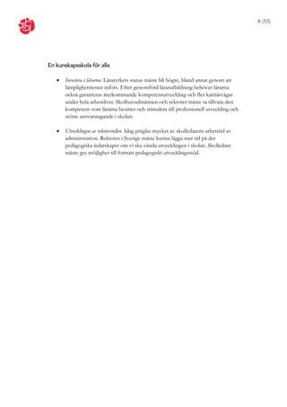 8 (53)




En kunskapsskola för alla

      Investera i lärarna. Läraryrkets status måste bli högre, bland annat genom att
       lämplighetstester införs. Efter genomförd lärarutbildning behöver lärarna
       också garanteras återkommande kompetensutveckling och fler karriärvägar
       under hela arbetslivet. Skolhuvudmännen och rektorer måste ta tillvara den
       kompetens som lärarna besitter och stimulera till professionell utveckling och
       större ansvarstagande i skolan.

      Utvecklingen av rektorsrollen. Idag präglas mycket av skolledarens arbetstid av
       administration. Rektorer i Sverige måste kunna lägga mer tid på det
       pedagogiska ledarskapet om vi ska vända utvecklingen i skolan. Skolledare
       måste ges möjlighet till fortsatt pedagogiskt utvecklingsstöd.
 