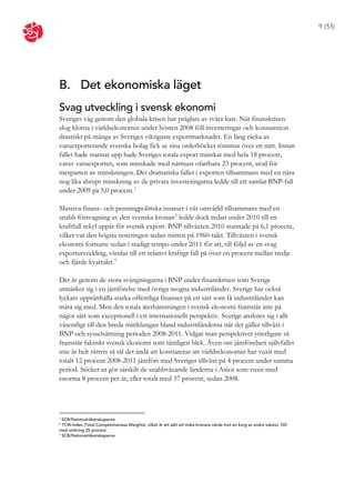 9 (53)




B. Det ekonomiska läget
Svag utveckling i svensk ekonomi
Sveriges väg genom den globala krisen har präglats av tvära kast. När finanskrisen
slog klorna i världsekonomin under hösten 2008 föll investeringar och konsumtion
drastiskt på många av Sveriges viktigaste exportmarknader. En lång räcka av
varuexporterande svenska bolag fick se sina orderböcker tömmas över en natt. Innan
fallet hade stannat upp hade Sveriges totala export minskat med hela 18 procent,
varav varuexporten, som minskade med närmast ofattbara 23 procent, stod för
merparten av minskningen. Det dramatiska fallet i exporten tillsammans med en nära
nog lika abrupt minskning av de privata investeringarna ledde till ett samlat BNP-fall
under 2009 på 5,0 procent. 1

Massiva finans- och penningpolitiska insatser i vår omvärld tillsammans med en
snabb försvagning av den svenska kronan 2 ledde dock redan under 2010 till en
kraftfull rekyl uppåt för svensk export. BNP-tillväxten 2010 stannade på 6,1 procent,
vilket var den högsta noteringen sedan mitten på 1960-talet. Tillväxten i svensk
ekonomi fortsatte sedan i stadigt tempo under 2011 för att, till följd av en svag
exportutveckling, vändas till ett relativt kraftigt fall på över en procent mellan tredje
och fjärde kvartalet. 3

Det är genom de stora svängningarna i BNP under finanskrisen som Sverige
utmärker sig i en jämförelse med övriga mogna industriländer. Sverige har också
lyckats upprätthålla starka offentliga finanser på ett sätt som få industriländer kan
mäta sig med. Men den totala återhämtningen i svensk ekonomi framstår inte på
något sätt som exceptionell i ett internationellt perspektiv. Sverige ansluter sig i allt
väsentligt till den breda mittklungan bland industriländerna när det gäller tillväxt i
BNP och sysselsättning perioden 2008-2011. Vidgar man perspektivet ytterligare så
framstår faktiskt svensk ekonomi som tämligen blek. Även om jämförelsen självfallet
inte är helt rättvis så tål det ändå att konstateras att världsekonomin har vuxit med
totalt 12 procent 2008-2011 jämfört med Sveriges tillväxt på 4 procent under samma
period. Sticker ut gör särskilt de snabbväxande länderna i Asien som vuxit med
enorma 8 procent per år, eller totalt med 37 procent, sedan 2008.




1
  SCB/Nationalräkenskaperna
2
  TCW-index (Total Competitiveness Weights), vilket är ett sätt att mäta kronans värde mot en korg av andra valutor, föll
med omkring 25 procent.
3
  SCB/Nationalräkenskaperna
 