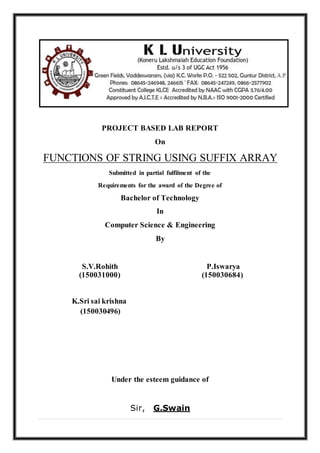 PROJECT BASED LAB REPORT
On
FUNCTIONS OF STRING USING SUFFIX ARRAY
Submitted in partial fulfilment of the
Requirements for the award of the Degree of
Bachelor of Technology
In
Computer Science & Engineering
By
S.V.Rohith
(150031000)
P.Iswarya
(150030684)
K.Sri sai krishna
(150030496)
Under the esteem guidance of
Sir, G.Swain
 