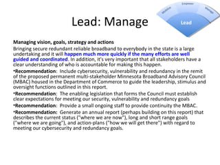 Lead: Manage
Managing vision, goals, strategy and actions 
Bringing secure redundant reliable broadband to everybody in the state is a large
undertaking and it will happen much more quickly if the many efforts are well 
guided and coordinated. In addition, it's very important that all stakeholders have a
clear understanding of who is accountable for making this happen.
•Recommendation: Include cybersecurity, vulnerability and redundancy in the remit
of the proposed permanent multi-stakeholder Minnesota Broadband Advisory Council
(MBAC) housed in the Department of Commerce to guide the leadership, stimulus and
oversight functions outlined in this report.
•Recommendation: The enabling legislation that forms the Council must establish
clear expectations for meeting our security, vulnerability and redundancy goals
•Recommendation: Provide a small ongoing staff to provide continuity the MBAC.
•Recommendation:  Generate an annual report (perhaps building on this report) that
describes the current status ("where we are now"), long and short range goals
("where we are going"), and action-plans ("how we will get there") with regard to
meeting our cybersecurity and redundancy goals.
Lead
 