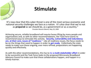 Stimulate
Stimulate
“It’s now clear that this cyber threat is one of the most serious economic and
national security challenges we face as a nation. It’s also clear that we’re not
as prepared as we should be, as a government or as a country.”
President Barack Obama, May 29, 2009
 
Achieving secure, reliable broadband will require heavy lifting by many people and
organizations and, as with its other recommendations, the Task Force wants to
recommend ways to stimulate this activity. Security, vulnerability and redundancy 
are, at their core, issues of “readiness.” Like all readiness issues, the focus needs to
be on the things that need to happen in order to get ready. Collectively the state
needs to make sure those ongoing, ever more refined, preparations are happening
quickly and effectively.
As with the other recommendations, this has to be a multi-stakeholder effort in order
to be successful and the Task Force looks to the proposed Minnesota Broadband
Advisory Council to make sure that these collaborations happen, and happen in a
timely manner.
 