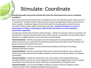 Stimulate: Coordinate
Coordinating public and private activities that move the state toward more secure, redundant 
broadband
Much of the work of achieving the state’s broadband security and redundancy goals will be easier if it
is coordinated. Providers and their large customers need to leverage opportunities created by each
other's projects. Businesses large and small will benefit from knowing where and when secure,
redundant facilities will be added or will become available. Smooth coordination is crucial to 
becoming more nimble in responding to cyber threats and disasters as well as deploying 
preventative capabilities.  
Coordination should not be limited to within the State. Indeed, the Task force wishes to avoid the "not
invented here" trap and coordinate Minnesota's efforts security, vulnerability and redundancy efforts
with those in neighboring states, across the country and worldwide.
•Recommendation: Identify and support new and existing consortia and partnerships needed to
advance these security, vulnerability and redundancy goals (note; the Public Private Partnership sub-
group may have some specific ideas here).
•Recommendation: Plan once; develop coordinated broadband, electric grid, and energy
reliability/redundancy projects
•Recommendation: Dig once; coordinate infrastructure construction projects, such as roads and
electrical grid improvements with broadband projects aimed at increasing redundancy and reducing
vulnerability.
•Recommendation: Include this coordination role in the charter of the proposed Minnesota
Broadband Advisory Council, but set the expectation that the Council aggressively enlist the ongoing
aid of public and private partners (both individuals and organizations) in doing this work.
•Recommendation: Ensure that the MBAC members are aware of and encouraged to attend
conferences with similar statewide broadband security councils.
Stimulate
 