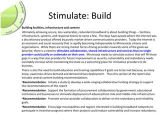 Stimulate: Build
Building facilities, infrastructure and content
Ultimately achieving secure, less-vulnerable, redundant broadband is about building things -- facilities,
infrastructure, systems, and response-teams to name a few. The days have passed where the Internet was
a discretionary product offered by purely market-driven communications providers. Today the Internet is
an economic and social necessity that is rapidly becoming indispensable to Minnesotas citizens and
organizations. While there are strong market forces driving providers towards some of the goals we
describe, there is a need to stimulate collaboration, shared infrastructure and services that no single 
provider could justify or undertake on their own. Minnesota needs to stimulate actions that will fill those
gaps in a way that also provides for future improvement as security, vulnerability and redundancy needs
inevitably increase while maintaining the state as a welcoming place for innovative providers to do
business.
There is also the need to build education and training capabilities if goals are to be met because, as many
know, awareness drives demand and demand drives deployment. Thus this section of the report also
includes several content-building recommendations.
•Recommendation: Initiate a study to develop a wide-ranging collaborative funding strategy to support
the recommendations of this report
•Recommendation: Support the formation of procurement collaborations by government, educational
institutions and businesses to stimulate deployment of advanced last-mile and middle-mile infrastructure
•Recommendation: Promote service-provider collaboration to deliver on the redundancy and reliability
goals.
•Recommendation: Encourage municipalities and regions interested in building broadband networks to
participate in incentive programs where their projects could reduce vulnerability and increase redundancy.
Stimulate
 