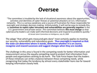 Oversee
"The committee is troubled by the lack of situational awareness about the opportunities,
activities and identities of cyber thieves or potential attackers on U.S. information
networks. This is a serious weakness and a source of frustration for those responsible for
oversight and strategic decision-making. Unfortunately, it will not be easy to remedy this,
as incentives to report cyber intrusions and vulnerabilities are generally negative in the
U.S. government and private sector. The committee believes this must change so that
cybersecurity leaders can make well-informed decisions and respond to problems quickly."
US Senate Select Committee on Intelligence, July 24, 2009
The adage "that which gets measured gets done" most certainly applies to meeting
our security, vulnerability and redundancy goals. Thus oversight is required so that 
the state can determine where it stands, determine whether it is on course, 
recognize and reward successes and suggest changes when they are needed. 
The challenge in this area is found in the competing needs for better information and
measurement versus the equally compelling need to protect that information from
people and organizations wishing to do harm. The Task Force hopes that the leaders
of these initiatives can strike a balance between these competing needs, while
recognizing that today the tendency by almost every stakeholder leans too far toward
keeping information closely held.
Oversee
 