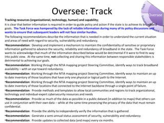 OverseeOversee: Track
Tracking resources (organizational, technology, human) and capability;
It is clear that better information is required in order to guide policy and action if the state is to achieve its broadband
goals. The Task Force was hampered by the lack of reliable information during many of its policy discussions and
wants to ensure that subsequent leaders will not face similar hurdles.
The following recommendations describe the information that is needed in order to understand the current situation
and areas of need with regard to security, vulnerability and redundancy.
•Recommendation: Develop and implement a mechanism to maintain the confidentiality of sensitive or proprietary
information gathered to advance the security, reliability and redundancy of broadband in the state. The Task Force
wants to acknowledge that much of the information described below would be detrimental if it were to find its way
into public view. At the same time, not collecting and sharing this information between responsible stakeholders is
detrimental to achieving our goals.
•Recommendation: Working through the NTIA mapping project Steering Committee, identify ways to track broadband
availability – with an eye toward redundancy.
•Recommendation: Working through the NTIA mapping project Steering Committee, identify ways to maintain an up
to date inventory of those locations that have only one physical or logical path to the Internet.
•Recommendation: Working through the NTIA mapping project Steering Committee, identify ways to maintain an up
to date inventory of those locations that connected to the Internet backbone through a single point of failure.
•Recommendation: Provide methods and templates to allow local communities and regions to track organizational,
technology and individual-expert cybersecurity resources and needs
•Recommendation: Provide as much of the data as possible in a public dataset (in addition to maps) that others can
use in conjunction with their own data -- while at the same time preserving the privacy of the data that must remain
confidential.
•Recommendation: Provide the ability to independently verify the information that is gathered
•Recommendation: Generate a semi-annual status assessment of security, vulnerability and redundancy
•Recommendation: Provide updates to collected data (and maps) every six months.
 