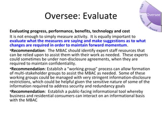 Oversee: Evaluate
Evaluating progress, performance, benefits, technology and cost
It is not enough to simply measure activity. It is equally important to
evaluate what the measures are saying and make suggestions as to what
changes are required in order to maintain forward momentum.
•Recommendation: The MBAC should identify expert staff resources that
can be relied upon to assist them with their work as needed. These experts
could sometimes be under non-disclosure agreements, when they are
required to maintain confidentiality.
•Recommendation: Establish a "working group" process can allow formation
of multi-stakeholder groups to assist the MBAC as needed. Some of these
working groups could be managed with very stringent information-disclosure
restrictions, which could be helpful given the sensitive nature of some of the
information required to address security and redundancy goals
•Recommendation: Establish a public-facing informational tool whereby
business and residential consumers can interact on an informational basis
with the MBAC
Oversee
 