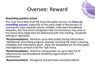Oversee: Reward
Rewarding positive action
The Task Force feels that the most desirable course is to focus on
rewarding success, especially at this early stage in the process of
moving the state towards secure, reliable, redundant broadband.
However, the Task Force recognizes that circumstances may arise in
the future that might best be addressed with rule-making, standards-
setting or regulation.
•Recommendation: Maintain up to date public-facing information
"dashboard" describing progress towards reaching the state's security,
reliability and redundancy goals. Base the dashboard on the final goals
and objectives arrived at by the Task Force.
•Recommendation: Maintain and promote an up to date list of
cybersecurity and broadband-reliability organizations and
conferences.
•Recommendation: Recognize and promote successful efforts
Oversee
 