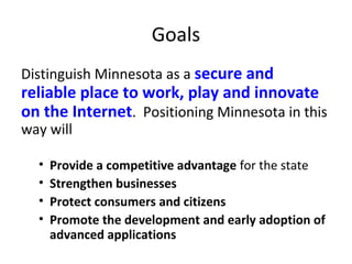Goals
Distinguish Minnesota as a secure and
reliable place to work, play and innovate
on the Internet. Positioning Minnesota in this
way will
• Provide a competitive advantage for the state
• Strengthen businesses
• Protect consumers and citizens
• Promote the development and early adoption of
advanced applications
 