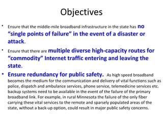 Objectives
• Ensure that the middle-mile broadband infrastructure in the state has no
“single points of failure” in the event of a disaster or
attack.
• Ensure that there are multiple diverse high-capacity routes for
“commodity” Internet traffic entering and leaving the
state.
• Ensure redundancy for public safety. As high speed broadband
becomes the medium for the communication and delivery of vital functions such as
police, dispatch and ambulance services, phone service, telemedicine services etc.
backup systems need to be available in the event of the failure of the primary
broadband link. For example, in rural Minnesota the failure of the only fiber
carrying these vital services to the remote and sparsely populated areas of the
state, without a back-up option, could result in major public safety concerns.
 