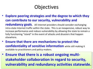Objectives
• Explore peering strategies and the degree to which they
can contribute to our security, vulnerability and
redundancy goals. All Internet providers should consider exchanging
intra-state Internet traffic within the state. This is an inexpensive, robust way to
increase performance and reduce vulnerability by allowing the state to remain a
fully functioning “island” in the event of attacks and disasters that happen
elsewhere.
• Ensure that there are mechanisms to protect the
confidentiality of sensitive information while still making it
available to practitioners and policy-makers.
• Ensure that there is a robust ongoing multi-
stakeholder collaboration in regard to security,
vulnerability and redundancy activities statewide.
 