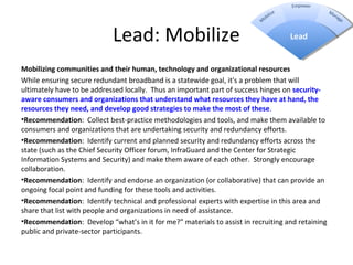 Lead: Mobilize
Mobilizing communities and their human, technology and organizational resources
While ensuring secure redundant broadband is a statewide goal, it's a problem that will
ultimately have to be addressed locally. Thus an important part of success hinges on security-
aware consumers and organizations that understand what resources they have at hand, the 
resources they need, and develop good strategies to make the most of these.
•Recommendation: Collect best-practice methodologies and tools, and make them available to
consumers and organizations that are undertaking security and redundancy efforts.
•Recommendation: Identify current and planned security and redundancy efforts across the
state (such as the Chief Security Officer forum, InfraGuard and the Center for Strategic
Information Systems and Security) and make them aware of each other. Strongly encourage
collaboration.
•Recommendation: Identify and endorse an organization (or collaborative) that can provide an
ongoing focal point and funding for these tools and activities.
•Recommendation: Identify technical and professional experts with expertise in this area and
share that list with people and organizations in need of assistance.
•Recommendation: Develop “what’s in it for me?” materials to assist in recruiting and retaining
public and private-sector participants.
Lead
 