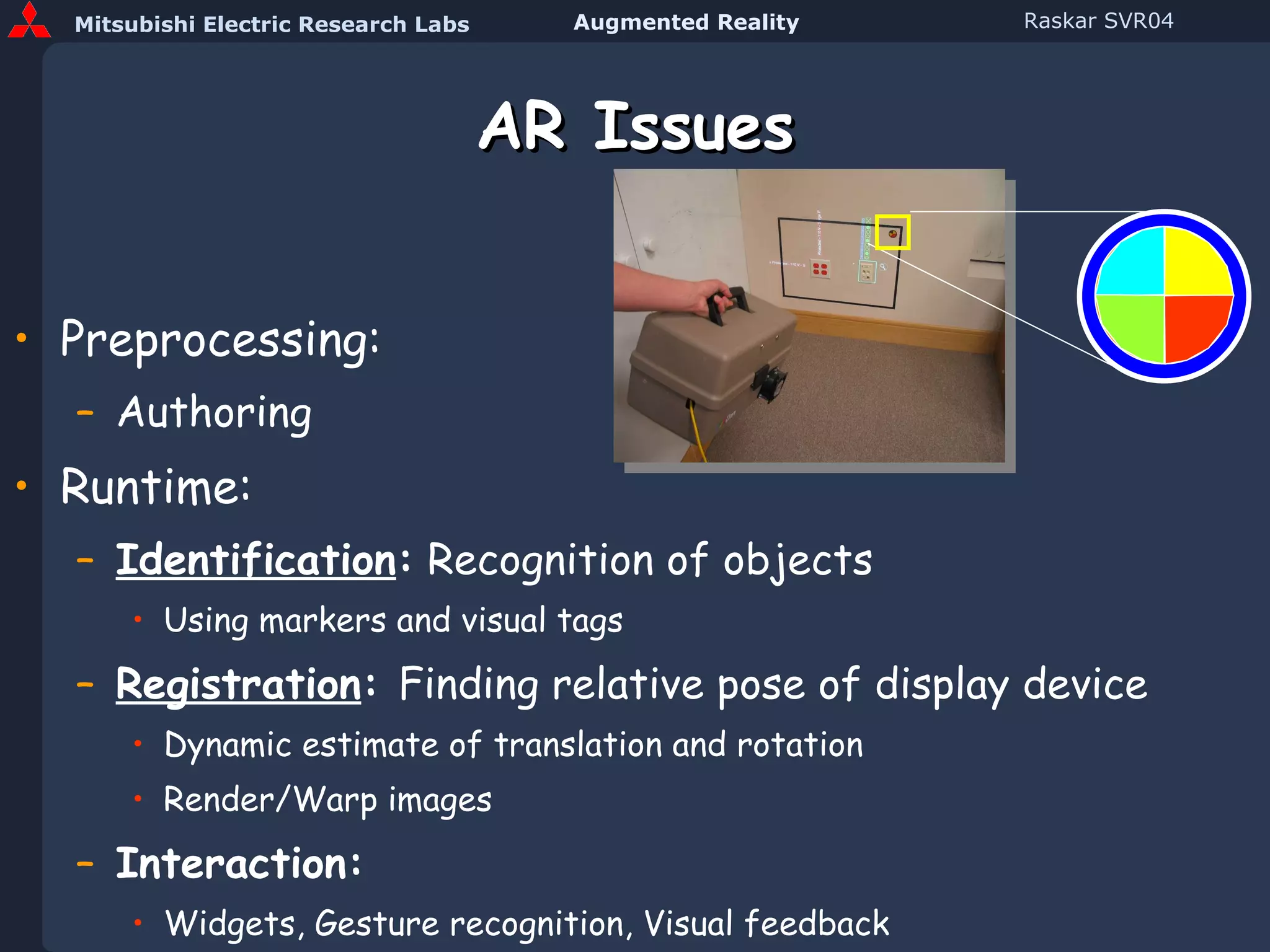 AR Issues Preprocessing: Authoring Runtime: Identification :  Recognition of objects Using markers and visual tags Registration :  Finding relative pose of display device Dynamic estimate of translation and rotation Render/Warp images Interaction: Widgets, Gesture recognition, Visual feedback 