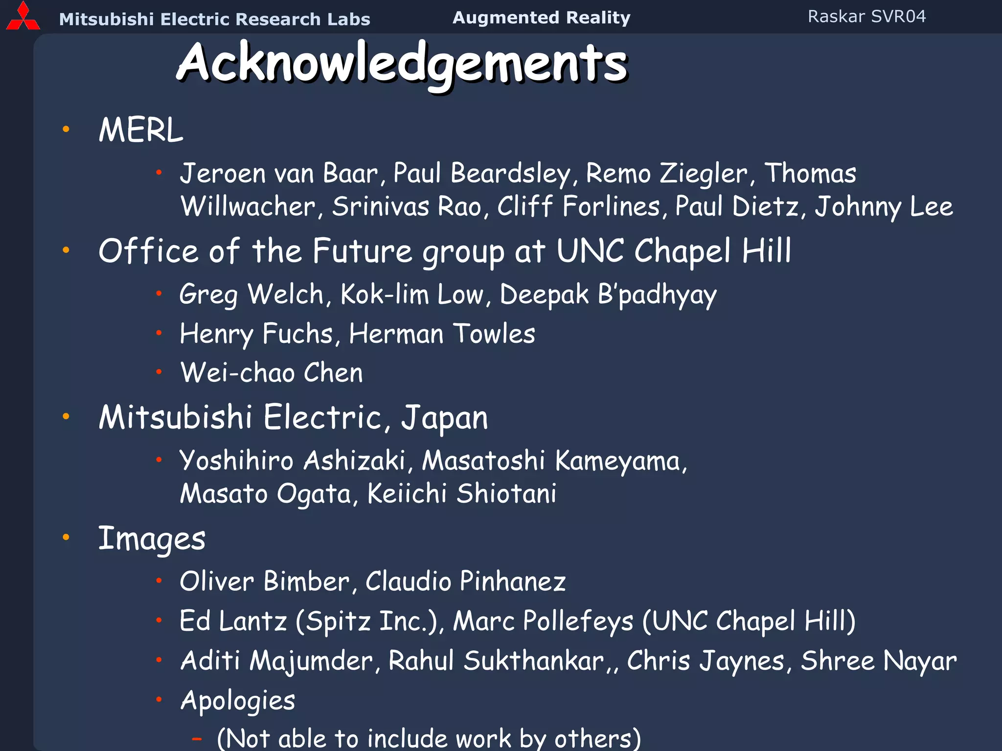 Acknowledgements MERL Jeroen van Baar, Paul Beardsley, Remo Ziegler, Thomas Willwacher, Srinivas Rao, Cliff Forlines, Paul Dietz, Johnny Lee Office of the Future group at UNC Chapel Hill Greg Welch, Kok-lim Low, Deepak B’padhyay Henry Fuchs, Herman Towles Wei-chao Chen   Mitsubishi Electric, Japan Yoshihiro Ashizaki, Masatoshi Kameyama,  Masato Ogata, Keiichi Shiotani Images Oliver Bimber, Claudio Pinhanez Ed Lantz (Spitz Inc.), Marc Pollefeys (UNC Chapel Hill) Aditi Majumder, Rahul Sukthankar,, Chris Jaynes, Shree Nayar Apologies (Not able to include work by others) SVR, Absolut, Luciano Peres 