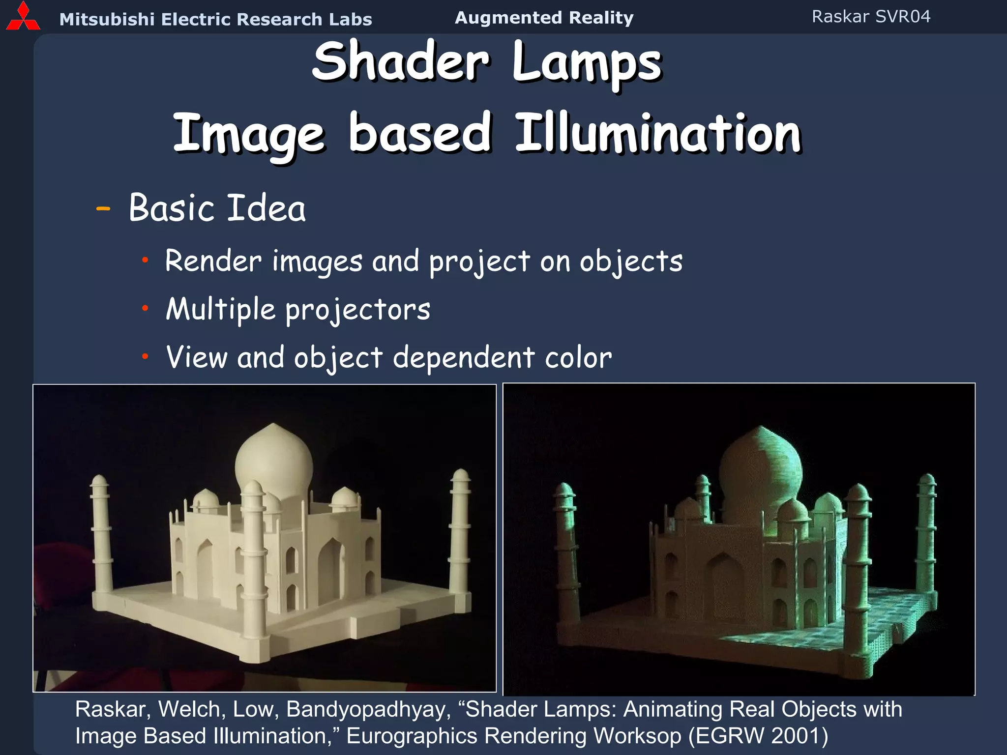 Shader Lamps Image based Illumination Basic Idea Render images and project on objects Multiple projectors View and object dependent color Raskar, Welch, Low, Bandyopadhyay, “Shader Lamps: Animating Real Objects with Image Based Illumination,” Eurographics Rendering Worksop (EGRW 2001) 