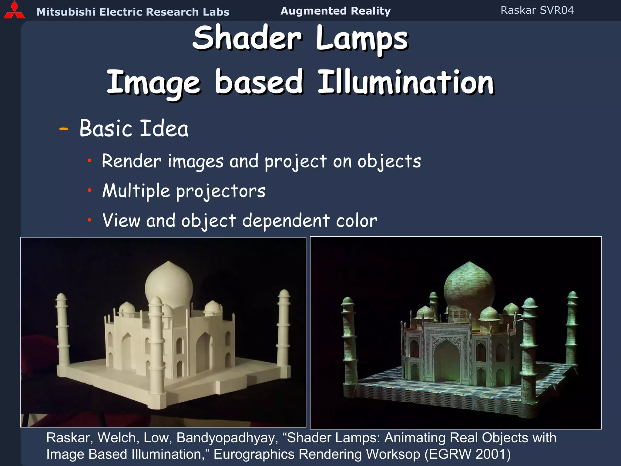 Shader Lamps Image based Illumination Basic Idea Render images and project on objects Multiple projectors View and object dependent color Raskar, Welch, Low, Bandyopadhyay, “Shader Lamps: Animating Real Objects with Image Based Illumination,” Eurographics Rendering Worksop (EGRW 2001) 