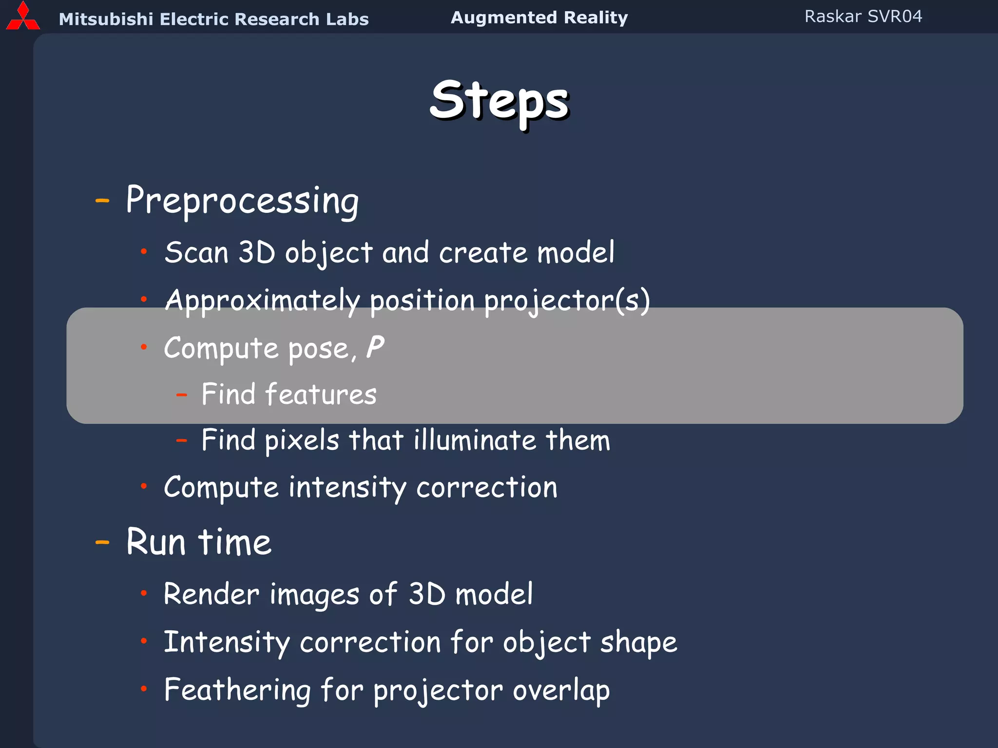 Steps Preprocessing Scan 3D object and create model Approximately position projector(s) Compute pose,  P Find features Find pixels that illuminate them Compute intensity correction Run time Render images of 3D model Intensity correction for object shape Feathering for projector overlap 